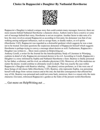 Choice In Rappaccini s Daughter By Nathanial Hawthorne
Rappaccini s Daughter is indeed a unique story that could contain many messages, however, there are
more reasons behind Nathanial Hawthorne s character choice. Authors tend to have a motive or some
sort of message behind their story, Hawthorne is not an exception. Another factor to take note of is
how the story revolves around Rappaccini as according to Giovanni, his demeanor was that of one
walking among malignant influences, such as savage beats, or deadly snakes, or evil spirits
(Hawthorne 1142). Rappaccini was regarded as a distrustful gardener which suggests he was a man
not to be trusted. Giovanni questions the suspicious demeanor of Rappaccini himself which suggests
Hawthorne is perhaps trying to convey a message about doctors as well. Furthermore, Rappaccini s
Daughter was written to ... Show more content on Helpwriting.net ...
Anthony Cerulli, a writer for the Journal for the Interdisciplinary Study of Literature in Winnipeg,
explains in detail of why Rappaccini envisioned doctors to be evil. According to Cerulli, Rappaccini s
Daughter is a story informed by Sophia and Nathaniel Hawthorne s fears: Beatrice is fatally poisoned
by her father, a reformer, and his rival, an orthodox physician (120). Moreover, all of the medicines no
matter the doctor, would combine to ultimately result in death. That was exactly the case within
Rappaccini s Daughter with Beatrice inhaling ... [the plants] various perfumes, as if she were one of
those beings of old classic fable (Hawthorne 1145). Beatrice, who represents Sophia, was poisoning
herself with drugs from various sources and at the end, she had dire consequences that affected her
way of life. Beatrice was poisoned and could not come back, moreover, there is a reason why the main
character, Giovanni, referenced Rappaccini s garden as the Eden of the present world (Hawthorne
... Get more on HelpWriting.net ...
 