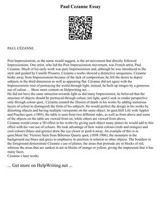 Paul Cezanne Essay
PAUL CÉZANNE
Post Impressionism, as the name would suggest, is the art movement that directly followed
Impressionism. One artist, who led the Post Impressionism movement, was French artist, Paul
Cézanne. Much of his early work was pure Impressionism and, although he was introduced to the
style and guided by Camille Pissarro, Cézanne s works showed a distinctive uniqueness. Cézanne
broke away from Impressionism because of the lack of composition; he felt the desire to depict
subjects in the third dimension as well as appearing flat. Cézanne did not agree with the
Impressionistic trait of portraying the world through light, instead, he built up images by a generous
use of colour. ... Show more content on Helpwriting.net ...
He did not have the same attraction towards light as did many Impressionist, he believed that the
structure of objects should be portrayed through colour, not light, quot;I seek to render perspective
only through colour quot;. Cézanne created the illusion of depth in his works by adding numerous
layers of colour to distinguish the form of his subjects. He would perfect the design in his works by
distorting objects and having multiple viewpoints on the same object. In quot;Still Life with Apples
and Peaches quot; (1905), the table is seen from two different sides, as well as from above and some
of the objects on the table are viewed front on, while others are viewed from above.
Cézanne would create a 3D effect in his works by giving each object many planes he would add to this
effect with his vast use of colours. He took advantage of how warm colours (reds and oranges) and
cool colours (blues and greens) draw the eye closer or push it away. An example of this is in
quot;Mont Ste. Victoire Seen from Bibemus Quarry quot; (1898 1906), the mountain in the
background use blues and greys to emphasise its position in relation to other objects. The boulders in
the foreground demonstrate Cézanne s use of planes; the areas that protrude are in blocks of red,
whereas the areas that are sunken in are in blocks of orange or yellow, giving the impression that it has
many faces.
Cézanne s later works
... Get more on HelpWriting.net ...
 