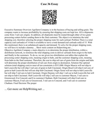 Case 36 Essay
Executive Summary Overview Agrifarm Company is in the business of buying and selling grain. The
company wants to increase profitability by ensuring that shipping costs are kept low. All is shipments
come from 3 rail cars origins. In addition, all shipments must be routed through either of two grain
processing centers before sending them to the final customer. The object is to minimize the total
shipping cost, therefore selecting the proper shipping route for each carload. Problem There is a total
capacity (rail carloads) of 14 that is available to serve a total demand (rail carloads sold) of 15. With
this mentioned, there is an unbalanced capacity and demand. To solve for the proper shipping route,
we will have to include a dummy ... Show more content on Helpwriting.net ...
Objective Agrifarm Company s main objective is to determine the proper distribution, within a
distribution network, to minimize the total shipping costs to deliver carloads from origin to the hubs
and finally to the customers. To do so, we are given two distribution cost tables that explain the
processing center shipping costs, meaning origin to hubs, and the customer shipping costs, meaning
from hubs to the final customer. Therefore, the cost to ship rail cars of grain from the origins and hubs
will determine the proper distribution of rail cars from origin to destination. Solution Our optimal
solution (total shipping cost) to meet all ten constraints is $513,000. Origin Muncie will not ship to
hub Louisville but will ship 3 rail cars of grain to hub Cincinnati. Origin Brazil will ship 6 rail cars of
grain to hub Louisville but will not ship hub Cincinnati. Origin Xenia will not ship to hub Louisville
but will ship 5 rail cars to hub Cincinnati. Origin Dummy will ship 1 rail car to hub Louisville but will
not ship to hub Cincinnati. Hub Louisville will ship 2 rail cars to customer Macon, 5 rail cars to
Greenwood, 0 to Concord, and 0 to customer Chatham. Hub Cincinnati will ship 0 rail cars to
customer Macon, 0 rail cars to Greenwood, 3 rail cars to Concord, and 5 rail cars to customer
Chatham. Final Decision The proper
... Get more on HelpWriting.net ...
 