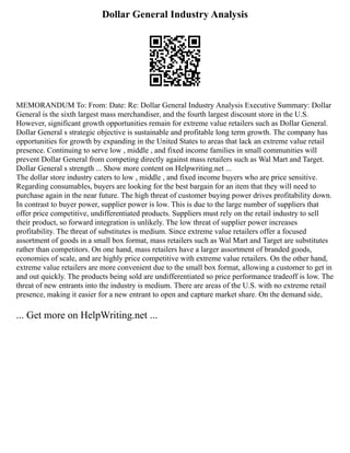 Dollar General Industry Analysis
MEMORANDUM To: From: Date: Re: Dollar General Industry Analysis Executive Summary: Dollar
General is the sixth largest mass merchandiser, and the fourth largest discount store in the U.S.
However, significant growth opportunities remain for extreme value retailers such as Dollar General.
Dollar General s strategic objective is sustainable and profitable long term growth. The company has
opportunities for growth by expanding in the United States to areas that lack an extreme value retail
presence. Continuing to serve low , middle , and fixed income families in small communities will
prevent Dollar General from competing directly against mass retailers such as Wal Mart and Target.
Dollar General s strength ... Show more content on Helpwriting.net ...
The dollar store industry caters to low , middle , and fixed income buyers who are price sensitive.
Regarding consumables, buyers are looking for the best bargain for an item that they will need to
purchase again in the near future. The high threat of customer buying power drives profitability down.
In contrast to buyer power, supplier power is low. This is due to the large number of suppliers that
offer price competitive, undifferentiated products. Suppliers must rely on the retail industry to sell
their product, so forward integration is unlikely. The low threat of supplier power increases
profitability. The threat of substitutes is medium. Since extreme value retailers offer a focused
assortment of goods in a small box format, mass retailers such as Wal Mart and Target are substitutes
rather than competitors. On one hand, mass retailers have a larger assortment of branded goods,
economies of scale, and are highly price competitive with extreme value retailers. On the other hand,
extreme value retailers are more convenient due to the small box format, allowing a customer to get in
and out quickly. The products being sold are undifferentiated so price performance tradeoff is low. The
threat of new entrants into the industry is medium. There are areas of the U.S. with no extreme retail
presence, making it easier for a new entrant to open and capture market share. On the demand side,
... Get more on HelpWriting.net ...
 
