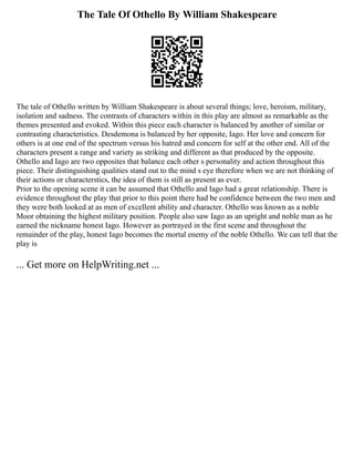 The Tale Of Othello By William Shakespeare
The tale of Othello written by William Shakespeare is about several things; love, heroism, military,
isolation and sadness. The contrasts of characters within in this play are almost as remarkable as the
themes presented and evoked. Within this piece each character is balanced by another of similar or
contrasting characteristics. Desdemona is balanced by her opposite, Iago. Her love and concern for
others is at one end of the spectrum versus his hatred and concern for self at the other end. All of the
characters present a range and variety as striking and different as that produced by the opposite.
Othello and Iago are two opposites that balance each other s personality and action throughout this
piece. Their distinguishing qualities stand out to the mind s eye therefore when we are not thinking of
their actions or characterstics, the idea of them is still as present as ever.
Prior to the opening scene it can be assumed that Othello and Iago had a great relationship. There is
evidence throughout the play that prior to this point there had be confidence between the two men and
they were both looked at as men of excellent ability and character. Othello was known as a noble
Moor obtaining the highest military position. People also saw Iago as an upright and noble man as he
earned the nickname honest Iago. However as portrayed in the first scene and throughout the
remainder of the play, honest Iago becomes the mortal enemy of the noble Othello. We can tell that the
play is
... Get more on HelpWriting.net ...
 