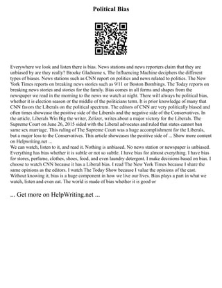 Political Bias
Everywhere we look and listen there is bias. News stations and news reporters claim that they are
unbiased by are they really? Brooke Gladstone s, The Influencing Machine deciphers the different
types of biases. News stations such as CNN report on politics and news related to politics. The New
York Times reports on breaking news stories such as 9/11 or Boston Bombings. The Today reports on
breaking news stories and stories for the family. Bias comes in all forms and shapes from the
newspaper we read in the morning to the news we watch at night. There will always be political bias,
whether it is election season or the middle of the politicians term. It is prior knowledge of many that
CNN favors the Liberals on the political spectrum. The editors of CNN are very politically biased and
often times showcase the positive side of the Liberals and the negative side of the Conservatives. In
the article, Liberals Win Big the writer, Zelizer, writes about a major victory for the Liberals. The
Supreme Court on June 26, 2015 sided with the Liberal advocates and ruled that states cannot ban
same sex marriage. This ruling of The Supreme Court was a huge accomplishment for the Liberals,
but a major loss to the Conservatives. This article showcases the positive side of ... Show more content
on Helpwriting.net ...
We can watch, listen to it, and read it. Nothing is unbiased. No news station or newspaper is unbiased.
Everything has bias whether it is subtle or not so subtle. I have bias for almost everything. I have bias
for stores, perfume, clothes, shoes, food, and even laundry detergent. I make decisions based on bias. I
choose to watch CNN because it has a Liberal bias. I read The New York Times because I share the
same opinions as the editors. I watch The Today Show because I value the opinions of the cast.
Without knowing it, bias is a huge component in how we live our lives. Bias plays a part in what we
watch, listen and even eat. The world is made of bias whether it is good or
... Get more on HelpWriting.net ...
 