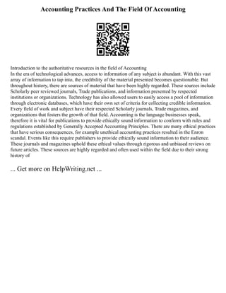 Accounting Practices And The Field Of Accounting
Introduction to the authoritative resources in the field of Accounting
In the era of technological advances, access to information of any subject is abundant. With this vast
array of information to tap into, the credibility of the material presented becomes questionable. But
throughout history, there are sources of material that have been highly regarded. These sources include
Scholarly peer reviewed journals, Trade publications, and information presented by respected
institutions or organizations. Technology has also allowed users to easily access a pool of information
through electronic databases, which have their own set of criteria for collecting credible information.
Every field of work and subject have their respected Scholarly journals, Trade magazines, and
organizations that fosters the growth of that field. Accounting is the language businesses speak,
therefore it is vital for publications to provide ethically sound information to conform with rules and
regulations established by Generally Accepted Accounting Principles. There are many ethical practices
that have serious consequences, for example unethical accounting practices resulted in the Enron
scandal. Events like this require publishers to provide ethically sound information to their audience.
These journals and magazines uphold these ethical values through rigorous and unbiased reviews on
future articles. These sources are highly regarded and often used within the field due to their strong
history of
... Get more on HelpWriting.net ...
 