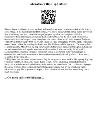 Mainstream Hip-Hop Culture
Women should be allowed to be as hardcore and sexual as we want, because men do it all the time. ~
Nicki Minaj . In the mainstream Hip Hop culture, over time it has developed from a outlaw cowboy in
American history to a hyper masculine thug of gangster rap, these are ideograms of violent
masculinity; this is the modern American definition of manhood. On the other hand, feminism has
been around since ancient greece and throughout history there have been 3 main waves of feminism.
The first wave (1830 s early 1900 s): Women s fight for equal contract and property rights, The second
wave (1960 s 1980 s): Broadening the debate, and The third wave (1990 s present): The micropolitics
of gender equality. Mainstream hip hop culture contradict feminism because in the hiphop culture men
are seen as dominant and superior to women while feminism is advocate equity for all genders.
Mainstream hip hop culture contradict feminism because in the hiphop culture men are seen as
dominant and superior to women while feminism is advocate equity for all genders. ... Show more
content on Helpwriting.net ...
Talking about how they need to have control, they isn t suppose to seem weak or like a pussy. Hip Hop
Feminism Note Sheet. This detail means that in society, people have made standards for men to
always be in jurisdiction and authoritative, while women are subordinate. Can t cry in front of people
(Referring to men) . This component means that people associate men crying with being weak,
effeminate, or gay. The projection conveyed is that a man is somehow less than a man if any or too
much emotion is
... Get more on HelpWriting.net ...
 