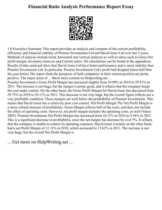 Financial Ratio Analysis Performance Report Essay
1.0 Executive Summary This report provides an analysis and compare of the current profitability,
efficiency and financial stability of Premier Investments Ltd and David Jones Ltd over last 2 years.
Methods of analysis include trend, horizontal and vertical analyses as well as ratios such as Gross Net
profit margin, Inventory turnover and Current ratios. All calculations can be found in the appendices.
Results of data analysed show that David Jones Ltd have better performance and is more stability than
Premier Investments Ltd. In particular, Premier Investments Ltd s profit had dropped almos half than
the year before.The report finds the prospects of both companies in their current position are pretty
positive. The major areas of ... Show more content on Helpwriting.net ...
Premier Investment s Gross Profit Margin has increased slightly from 59.09% in 2010 to 59.51% in
2011. The increase is not huge, but the margin is pretty good, and it reflects that the company keeps
the cost under control. On the other hand, the Gross Profit Margin for David Jones has decreased from
39.73% in 2010 to 39.11% in 2011. This decrease is not very huge, but the overall figure reflects not a
very profitable condition. These margins are well below the profitability of Premier Investments. This
means that David Jones has a relatively poor cost control. Net Profit Margin The Net Profit Margin is
a more refined measure of profitability. Gross Margin reflects half of the costs, and does not include
the effect of operating costs. However, net profit margin includes the operating costs, as well (Vance
2003). Premier Investments Net Profit Margin has decreased from 16.11% in 2010 to 9.54% in 2011.
This is a significant decrease in profitability, since the net margin has decrease by over 5%. It reflects
that the company is unable to control its operating expenses. David Jones Limited, on the other hand,
had a net Profit Margin of 12.11% in 2010, which increased to 12.62% in 2011. The increase is not
very huge, but the overall Net Profit Margin is
... Get more on HelpWriting.net ...
 