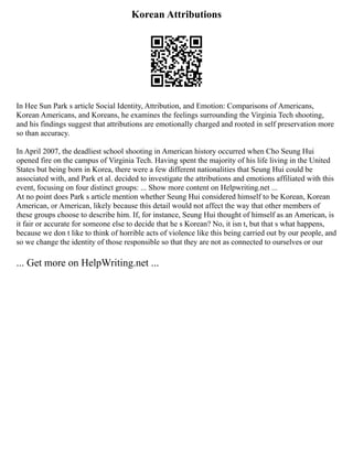 Korean Attributions
In Hee Sun Park s article Social Identity, Attribution, and Emotion: Comparisons of Americans,
Korean Americans, and Koreans, he examines the feelings surrounding the Virginia Tech shooting,
and his findings suggest that attributions are emotionally charged and rooted in self preservation more
so than accuracy.
In April 2007, the deadliest school shooting in American history occurred when Cho Seung Hui
opened fire on the campus of Virginia Tech. Having spent the majority of his life living in the United
States but being born in Korea, there were a few different nationalities that Seung Hui could be
associated with, and Park et al. decided to investigate the attributions and emotions affiliated with this
event, focusing on four distinct groups: ... Show more content on Helpwriting.net ...
At no point does Park s article mention whether Seung Hui considered himself to be Korean, Korean
American, or American, likely because this detail would not affect the way that other members of
these groups choose to describe him. If, for instance, Seung Hui thought of himself as an American, is
it fair or accurate for someone else to decide that he s Korean? No, it isn t, but that s what happens,
because we don t like to think of horrible acts of violence like this being carried out by our people, and
so we change the identity of those responsible so that they are not as connected to ourselves or our
... Get more on HelpWriting.net ...
 