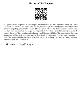 Harpy In The Tempest
In Taymor s movie adaptation of The Tempest, Ariel appears to the three men of sin whom are Alonso,
Sebastian, and Antonio. Just before Ariel appears, the music gets louder and deeper. This indicates that
manners are getting serious and the mood of the characters is tense. Ariel appears as the harpy which
is a dark omen like creature. The harpy has wings and speaks with a deep and intimating voice. Ariel
charges the men of their sin of throwing Prospera and Miranda off Milan. The sense that the three men
are doomed is illustrated, as the men seem to fight the air as it appears to Gonzalo who is not worn by
Ariel. The dark and loud scene makes the feeling intense. In the book The Tempest, Prospero presents
gifts to Miranda and Ferdinand by
... Get more on HelpWriting.net ...
 
