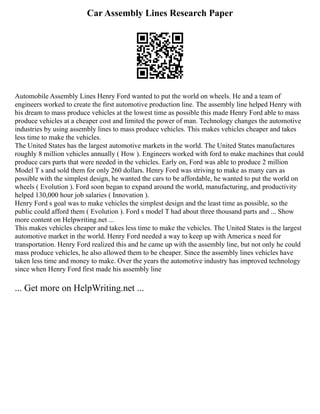 Car Assembly Lines Research Paper
Automobile Assembly Lines Henry Ford wanted to put the world on wheels. He and a team of
engineers worked to create the first automotive production line. The assembly line helped Henry with
his dream to mass produce vehicles at the lowest time as possible this made Henry Ford able to mass
produce vehicles at a cheaper cost and limited the power of man. Technology changes the automotive
industries by using assembly lines to mass produce vehicles. This makes vehicles cheaper and takes
less time to make the vehicles.
The United States has the largest automotive markets in the world. The United States manufactures
roughly 8 million vehicles annually ( How ). Engineers worked with ford to make machines that could
produce cars parts that were needed in the vehicles. Early on, Ford was able to produce 2 million
Model T s and sold them for only 260 dollars. Henry Ford was striving to make as many cars as
possible with the simplest design, he wanted the cars to be affordable, he wanted to put the world on
wheels ( Evolution ). Ford soon began to expand around the world, manufacturing, and productivity
helped 130,000 hour job salaries ( Innovation ).
Henry Ford s goal was to make vehicles the simplest design and the least time as possible, so the
public could afford them ( Evolution ). Ford s model T had about three thousand parts and ... Show
more content on Helpwriting.net ...
This makes vehicles cheaper and takes less time to make the vehicles. The United States is the largest
automotive market in the world. Henry Ford needed a way to keep up with America s need for
transportation. Henry Ford realized this and he came up with the assembly line, but not only he could
mass produce vehicles, he also allowed them to be cheaper. Since the assembly lines vehicles have
taken less time and money to make. Over the years the automotive industry has improved technology
since when Henry Ford first made his assembly line
... Get more on HelpWriting.net ...
 