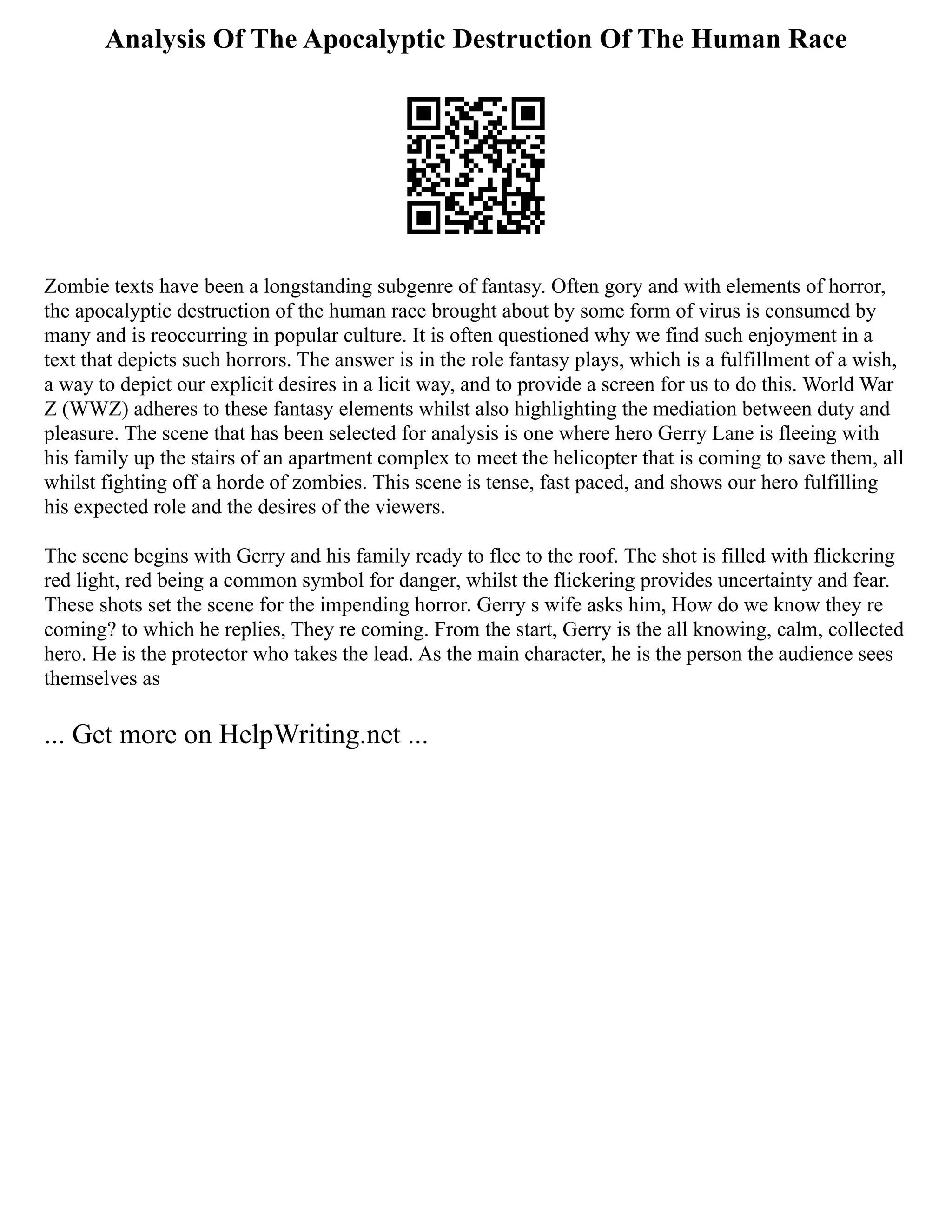 Analysis Of The Apocalyptic Destruction Of The Human Race
Zombie texts have been a longstanding subgenre of fantasy. Often gory and with elements of horror,
the apocalyptic destruction of the human race brought about by some form of virus is consumed by
many and is reoccurring in popular culture. It is often questioned why we find such enjoyment in a
text that depicts such horrors. The answer is in the role fantasy plays, which is a fulfillment of a wish,
a way to depict our explicit desires in a licit way, and to provide a screen for us to do this. World War
Z (WWZ) adheres to these fantasy elements whilst also highlighting the mediation between duty and
pleasure. The scene that has been selected for analysis is one where hero Gerry Lane is fleeing with
his family up the stairs of an apartment complex to meet the helicopter that is coming to save them, all
whilst fighting off a horde of zombies. This scene is tense, fast paced, and shows our hero fulfilling
his expected role and the desires of the viewers.
The scene begins with Gerry and his family ready to flee to the roof. The shot is filled with flickering
red light, red being a common symbol for danger, whilst the flickering provides uncertainty and fear.
These shots set the scene for the impending horror. Gerry s wife asks him, How do we know they re
coming? to which he replies, They re coming. From the start, Gerry is the all knowing, calm, collected
hero. He is the protector who takes the lead. As the main character, he is the person the audience sees
themselves as
... Get more on HelpWriting.net ...
 