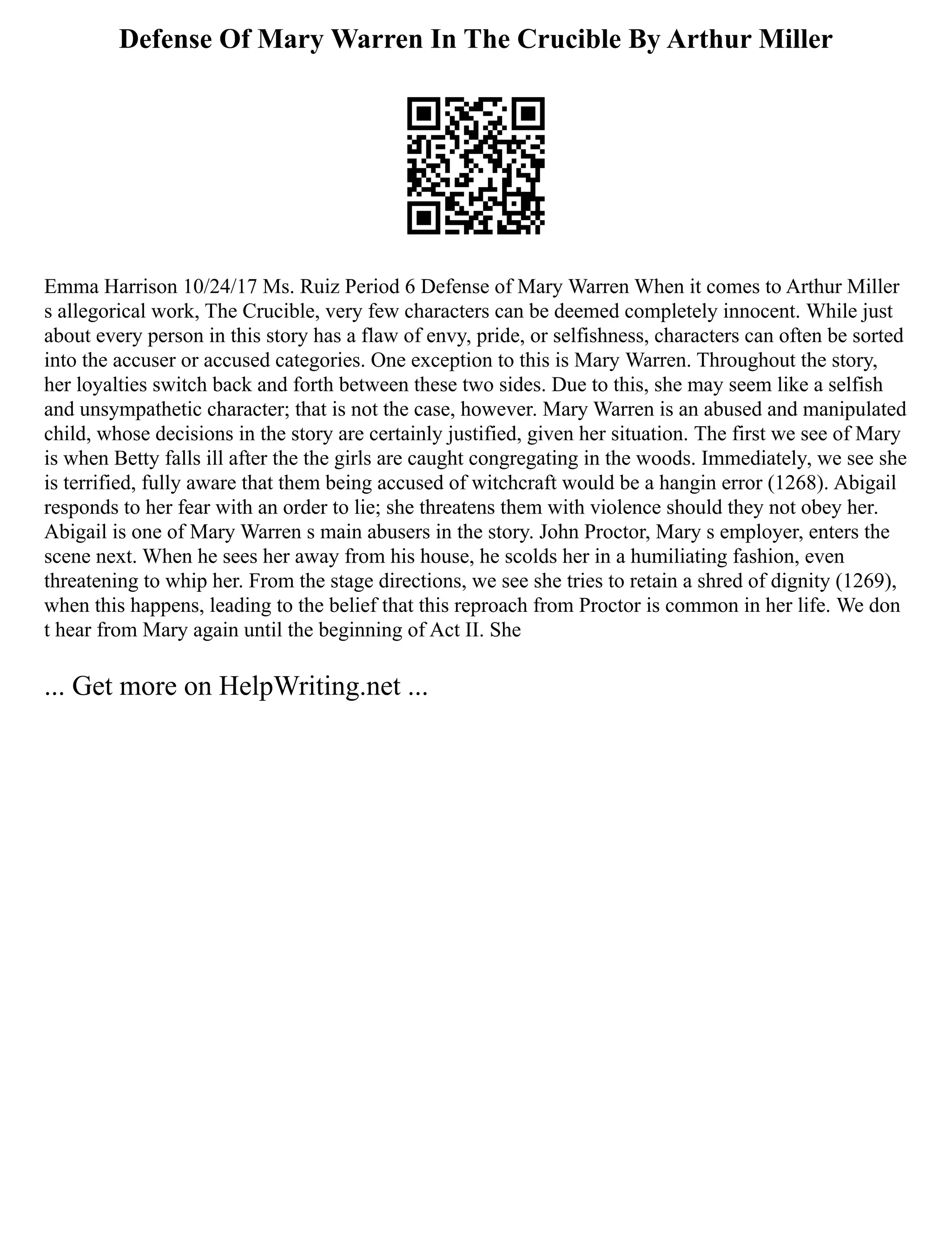 Defense Of Mary Warren In The Crucible By Arthur Miller
Emma Harrison 10/24/17 Ms. Ruiz Period 6 Defense of Mary Warren When it comes to Arthur Miller
s allegorical work, The Crucible, very few characters can be deemed completely innocent. While just
about every person in this story has a flaw of envy, pride, or selfishness, characters can often be sorted
into the accuser or accused categories. One exception to this is Mary Warren. Throughout the story,
her loyalties switch back and forth between these two sides. Due to this, she may seem like a selfish
and unsympathetic character; that is not the case, however. Mary Warren is an abused and manipulated
child, whose decisions in the story are certainly justified, given her situation. The first we see of Mary
is when Betty falls ill after the the girls are caught congregating in the woods. Immediately, we see she
is terrified, fully aware that them being accused of witchcraft would be a hangin error (1268). Abigail
responds to her fear with an order to lie; she threatens them with violence should they not obey her.
Abigail is one of Mary Warren s main abusers in the story. John Proctor, Mary s employer, enters the
scene next. When he sees her away from his house, he scolds her in a humiliating fashion, even
threatening to whip her. From the stage directions, we see she tries to retain a shred of dignity (1269),
when this happens, leading to the belief that this reproach from Proctor is common in her life. We don
t hear from Mary again until the beginning of Act II. She
... Get more on HelpWriting.net ...
 