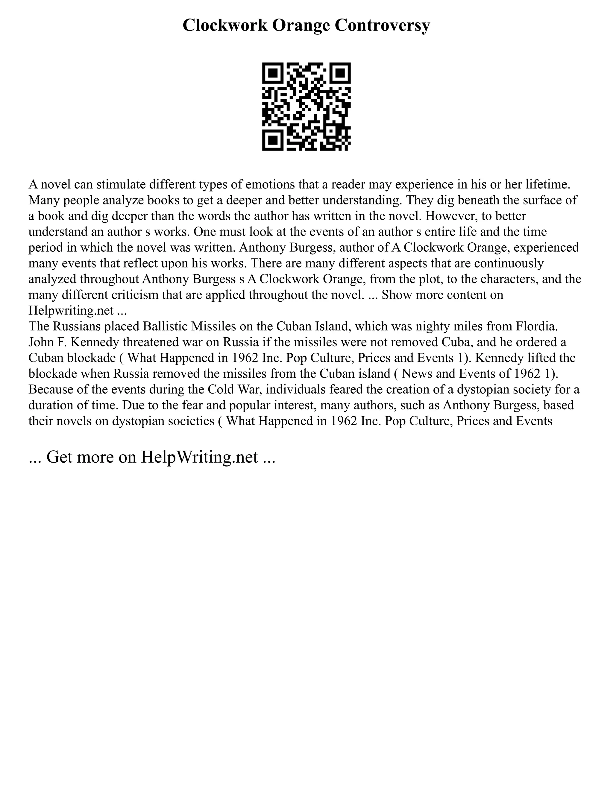 Clockwork Orange Controversy
A novel can stimulate different types of emotions that a reader may experience in his or her lifetime.
Many people analyze books to get a deeper and better understanding. They dig beneath the surface of
a book and dig deeper than the words the author has written in the novel. However, to better
understand an author s works. One must look at the events of an author s entire life and the time
period in which the novel was written. Anthony Burgess, author of A Clockwork Orange, experienced
many events that reflect upon his works. There are many different aspects that are continuously
analyzed throughout Anthony Burgess s A Clockwork Orange, from the plot, to the characters, and the
many different criticism that are applied throughout the novel. ... Show more content on
Helpwriting.net ...
The Russians placed Ballistic Missiles on the Cuban Island, which was nighty miles from Flordia.
John F. Kennedy threatened war on Russia if the missiles were not removed Cuba, and he ordered a
Cuban blockade ( What Happened in 1962 Inc. Pop Culture, Prices and Events 1). Kennedy lifted the
blockade when Russia removed the missiles from the Cuban island ( News and Events of 1962 1).
Because of the events during the Cold War, individuals feared the creation of a dystopian society for a
duration of time. Due to the fear and popular interest, many authors, such as Anthony Burgess, based
their novels on dystopian societies ( What Happened in 1962 Inc. Pop Culture, Prices and Events
... Get more on HelpWriting.net ...
 