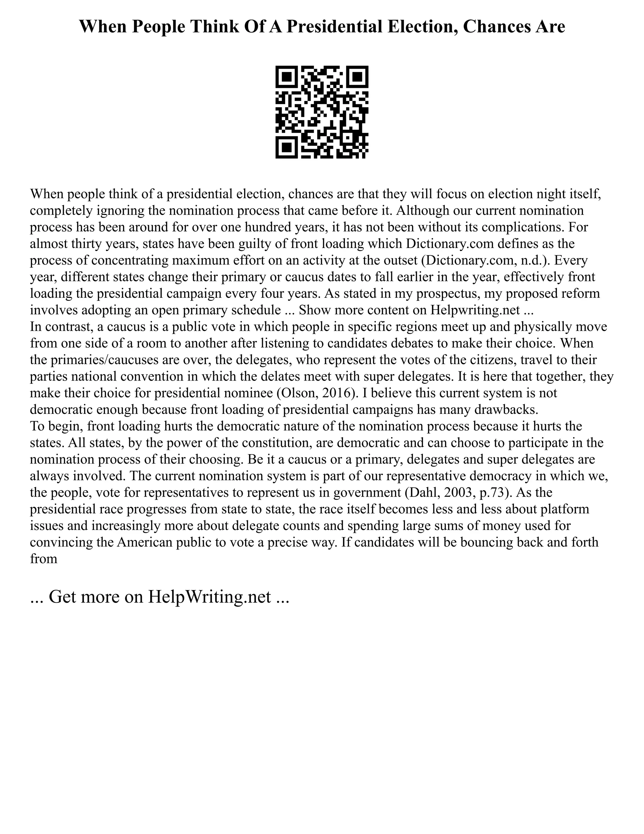 When People Think Of A Presidential Election, Chances Are
When people think of a presidential election, chances are that they will focus on election night itself,
completely ignoring the nomination process that came before it. Although our current nomination
process has been around for over one hundred years, it has not been without its complications. For
almost thirty years, states have been guilty of front loading which Dictionary.com defines as the
process of concentrating maximum effort on an activity at the outset (Dictionary.com, n.d.). Every
year, different states change their primary or caucus dates to fall earlier in the year, effectively front
loading the presidential campaign every four years. As stated in my prospectus, my proposed reform
involves adopting an open primary schedule ... Show more content on Helpwriting.net ...
In contrast, a caucus is a public vote in which people in specific regions meet up and physically move
from one side of a room to another after listening to candidates debates to make their choice. When
the primaries/caucuses are over, the delegates, who represent the votes of the citizens, travel to their
parties national convention in which the delates meet with super delegates. It is here that together, they
make their choice for presidential nominee (Olson, 2016). I believe this current system is not
democratic enough because front loading of presidential campaigns has many drawbacks.
To begin, front loading hurts the democratic nature of the nomination process because it hurts the
states. All states, by the power of the constitution, are democratic and can choose to participate in the
nomination process of their choosing. Be it a caucus or a primary, delegates and super delegates are
always involved. The current nomination system is part of our representative democracy in which we,
the people, vote for representatives to represent us in government (Dahl, 2003, p.73). As the
presidential race progresses from state to state, the race itself becomes less and less about platform
issues and increasingly more about delegate counts and spending large sums of money used for
convincing the American public to vote a precise way. If candidates will be bouncing back and forth
from
... Get more on HelpWriting.net ...
 