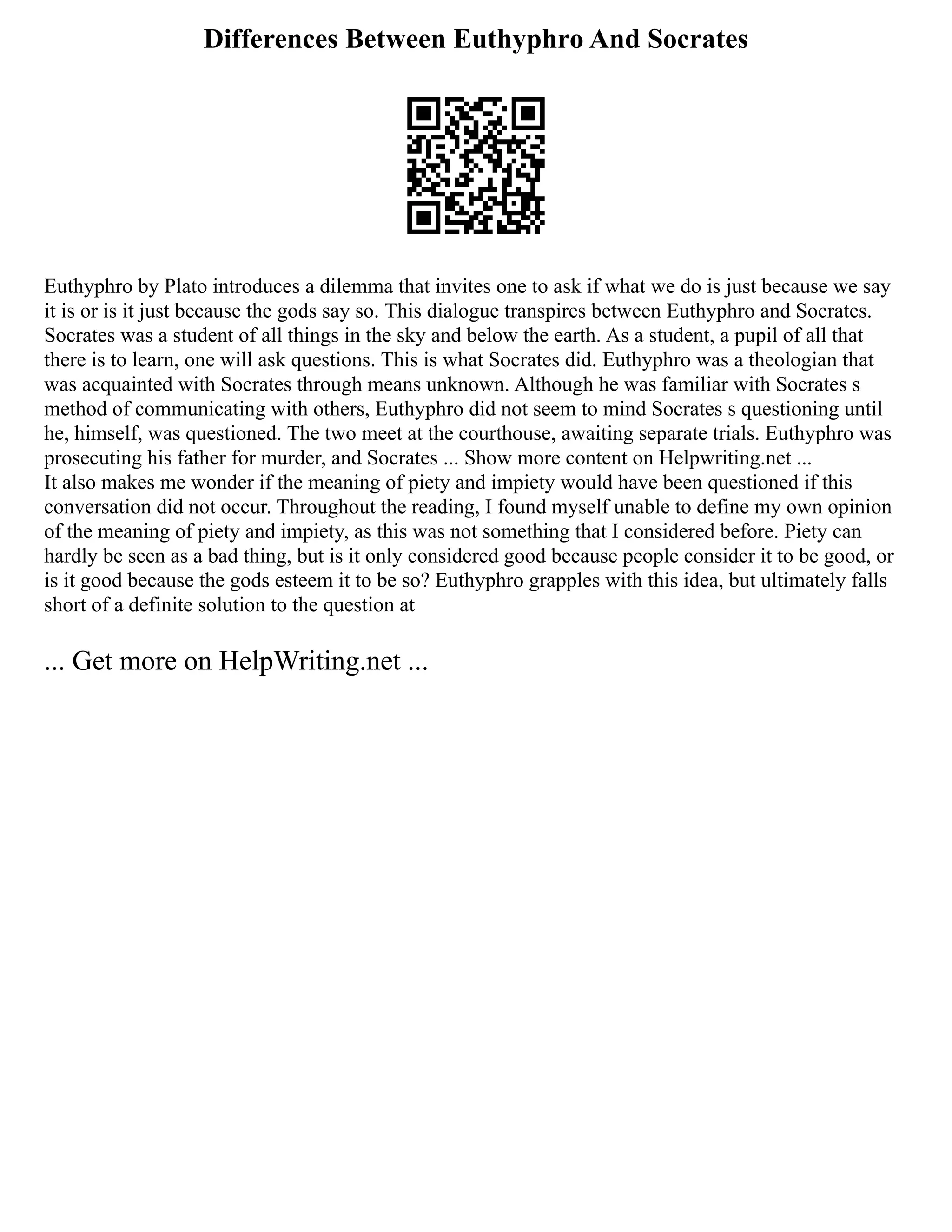 Differences Between Euthyphro And Socrates
Euthyphro by Plato introduces a dilemma that invites one to ask if what we do is just because we say
it is or is it just because the gods say so. This dialogue transpires between Euthyphro and Socrates.
Socrates was a student of all things in the sky and below the earth. As a student, a pupil of all that
there is to learn, one will ask questions. This is what Socrates did. Euthyphro was a theologian that
was acquainted with Socrates through means unknown. Although he was familiar with Socrates s
method of communicating with others, Euthyphro did not seem to mind Socrates s questioning until
he, himself, was questioned. The two meet at the courthouse, awaiting separate trials. Euthyphro was
prosecuting his father for murder, and Socrates ... Show more content on Helpwriting.net ...
It also makes me wonder if the meaning of piety and impiety would have been questioned if this
conversation did not occur. Throughout the reading, I found myself unable to define my own opinion
of the meaning of piety and impiety, as this was not something that I considered before. Piety can
hardly be seen as a bad thing, but is it only considered good because people consider it to be good, or
is it good because the gods esteem it to be so? Euthyphro grapples with this idea, but ultimately falls
short of a definite solution to the question at
... Get more on HelpWriting.net ...
 
