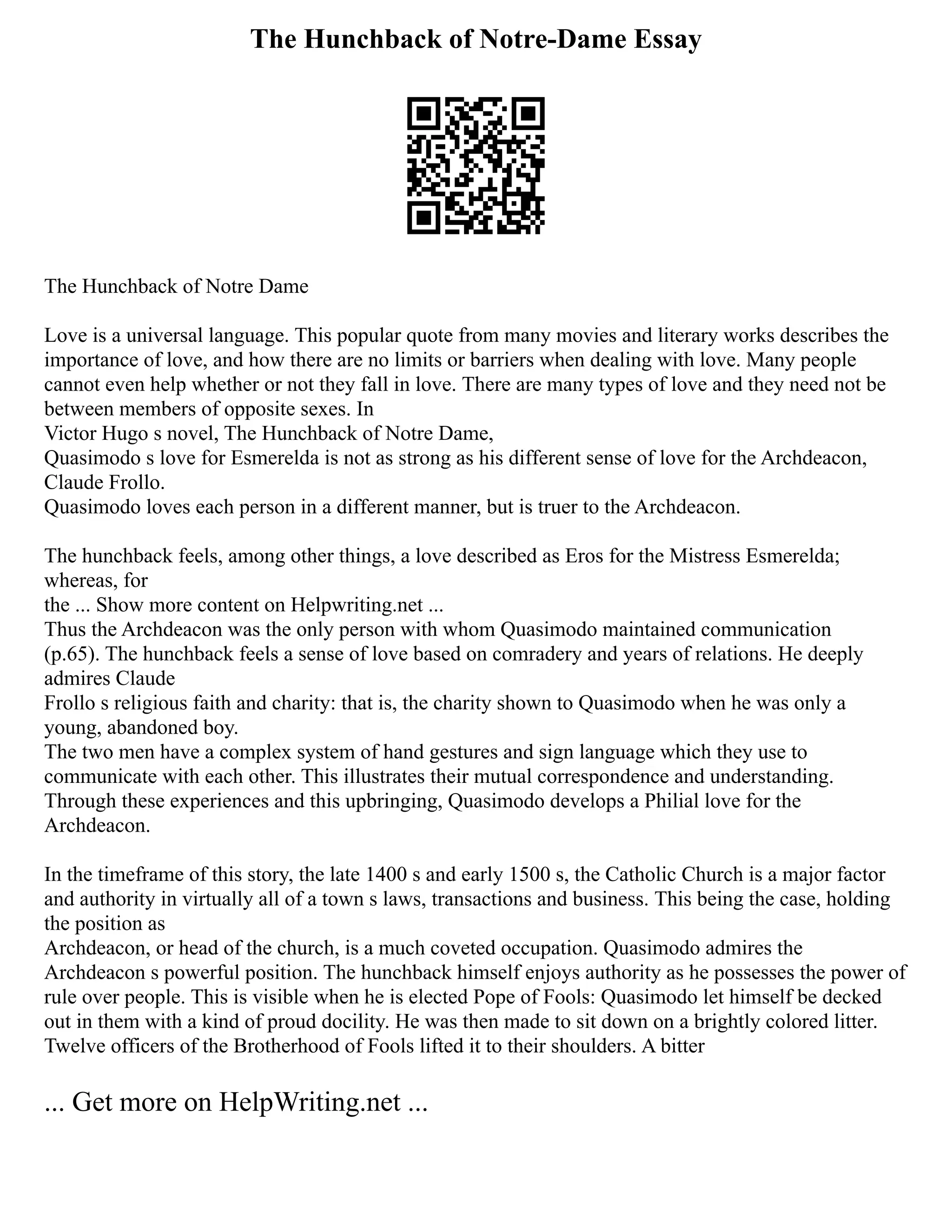 The Hunchback of Notre-Dame Essay
The Hunchback of Notre Dame
Love is a universal language. This popular quote from many movies and literary works describes the
importance of love, and how there are no limits or barriers when dealing with love. Many people
cannot even help whether or not they fall in love. There are many types of love and they need not be
between members of opposite sexes. In
Victor Hugo s novel, The Hunchback of Notre Dame,
Quasimodo s love for Esmerelda is not as strong as his different sense of love for the Archdeacon,
Claude Frollo.
Quasimodo loves each person in a different manner, but is truer to the Archdeacon.
The hunchback feels, among other things, a love described as Eros for the Mistress Esmerelda;
whereas, for
the ... Show more content on Helpwriting.net ...
Thus the Archdeacon was the only person with whom Quasimodo maintained communication
(p.65). The hunchback feels a sense of love based on comradery and years of relations. He deeply
admires Claude
Frollo s religious faith and charity: that is, the charity shown to Quasimodo when he was only a
young, abandoned boy.
The two men have a complex system of hand gestures and sign language which they use to
communicate with each other. This illustrates their mutual correspondence and understanding.
Through these experiences and this upbringing, Quasimodo develops a Philial love for the
Archdeacon.
In the timeframe of this story, the late 1400 s and early 1500 s, the Catholic Church is a major factor
and authority in virtually all of a town s laws, transactions and business. This being the case, holding
the position as
Archdeacon, or head of the church, is a much coveted occupation. Quasimodo admires the
Archdeacon s powerful position. The hunchback himself enjoys authority as he possesses the power of
rule over people. This is visible when he is elected Pope of Fools: Quasimodo let himself be decked
out in them with a kind of proud docility. He was then made to sit down on a brightly colored litter.
Twelve officers of the Brotherhood of Fools lifted it to their shoulders. A bitter
... Get more on HelpWriting.net ...
 