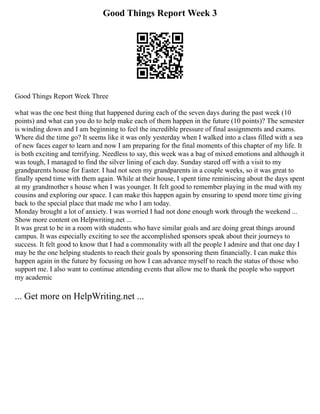 Good Things Report Week 3
Good Things Report Week Three
what was the one best thing that happened during each of the seven days during the past week (10
points) and what can you do to help make each of them happen in the future (10 points)? The semester
is winding down and I am beginning to feel the incredible pressure of final assignments and exams.
Where did the time go? It seems like it was only yesterday when I walked into a class filled with a sea
of new faces eager to learn and now I am preparing for the final moments of this chapter of my life. It
is both exciting and terrifying. Needless to say, this week was a bag of mixed emotions and although it
was tough, I managed to find the silver lining of each day. Sunday stared off with a visit to my
grandparents house for Easter. I had not seen my grandparents in a couple weeks, so it was great to
finally spend time with them again. While at their house, I spent time reminiscing about the days spent
at my grandmother s house when I was younger. It felt good to remember playing in the mud with my
cousins and exploring our space. I can make this happen again by ensuring to spend more time giving
back to the special place that made me who I am today.
Monday brought a lot of anxiety. I was worried I had not done enough work through the weekend ...
Show more content on Helpwriting.net ...
It was great to be in a room with students who have similar goals and are doing great things around
campus. It was especially exciting to see the accomplished sponsors speak about their journeys to
success. It felt good to know that I had a commonality with all the people I admire and that one day I
may be the one helping students to reach their goals by sponsoring them financially. I can make this
happen again in the future by focusing on how I can advance myself to reach the status of those who
support me. I also want to continue attending events that allow me to thank the people who support
my academic
... Get more on HelpWriting.net ...
 