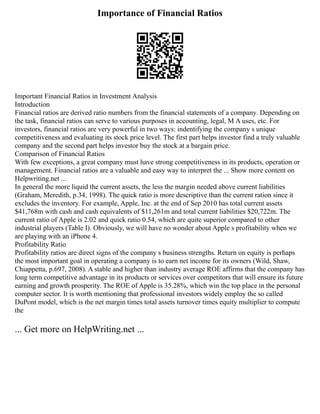 Importance of Financial Ratios
Important Financial Ratios in Investment Analysis
Introduction
Financial ratios are derived ratio numbers from the financial statements of a company. Depending on
the task, financial ratios can serve to various purposes in accounting, legal, M A uses, etc. For
investors, financial ratios are very powerful in two ways: indentifying the company s unique
competitiveness and evaluating its stock price level. The first part helps investor find a truly valuable
company and the second part helps investor buy the stock at a bargain price.
Comparison of Financial Ratios
With few exceptions, a great company must have strong competitiveness in its products, operation or
management. Financial ratios are a valuable and easy way to interpret the ... Show more content on
Helpwriting.net ...
In general the more liquid the current assets, the less the margin needed above current liabilities
(Graham, Meredith, p.34, 1998). The quick ratio is more descriptive than the current ration since it
excludes the inventory. For example, Apple, Inc. at the end of Sep 2010 has total current assets
$41,768m with cash and cash equivalents of $11,261m and total current liabilities $20,722m. The
current ratio of Apple is 2.02 and quick ratio 0.54, which are quite superior compared to other
industrial players (Table I). Obviously, we will have no wonder about Apple s profitability when we
are playing with an iPhone 4.
Profitability Ratio
Profitability ratios are direct signs of the company s business strengths. Return on equity is perhaps
the most important goal in operating a company is to earn net income for its owners (Wild, Shaw,
Chiappetta, p.697, 2008). A stable and higher than industry average ROE affirms that the company has
long term competitive advantage in its products or services over competitors that will ensure its future
earning and growth prosperity. The ROE of Apple is 35.28%, which win the top place in the personal
computer sector. It is worth mentioning that professional investors widely employ the so called
DuPont model, which is the net margin times total assets turnover times equity multiplier to compute
the
... Get more on HelpWriting.net ...
 