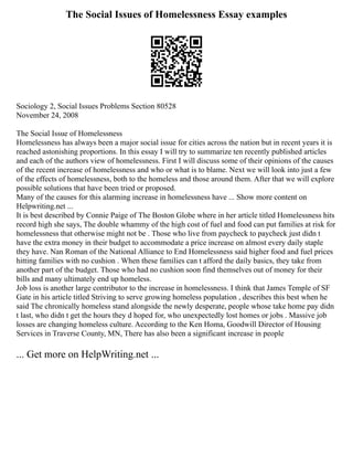 The Social Issues of Homelessness Essay examples
Sociology 2, Social Issues Problems Section 80528
November 24, 2008
The Social Issue of Homelessness
Homelessness has always been a major social issue for cities across the nation but in recent years it is
reached astonishing proportions. In this essay I will try to summarize ten recently published articles
and each of the authors view of homelessness. First I will discuss some of their opinions of the causes
of the recent increase of homelessness and who or what is to blame. Next we will look into just a few
of the effects of homelessness, both to the homeless and those around them. After that we will explore
possible solutions that have been tried or proposed.
Many of the causes for this alarming increase in homelessness have ... Show more content on
Helpwriting.net ...
It is best described by Connie Paige of The Boston Globe where in her article titled Homelessness hits
record high she says, The double whammy of the high cost of fuel and food can put families at risk for
homelessness that otherwise might not be . Those who live from paycheck to paycheck just didn t
have the extra money in their budget to accommodate a price increase on almost every daily staple
they have. Nan Roman of the National Alliance to End Homelessness said higher food and fuel prices
hitting families with no cushion . When these families can t afford the daily basics, they take from
another part of the budget. Those who had no cushion soon find themselves out of money for their
bills and many ultimately end up homeless.
Job loss is another large contributor to the increase in homelessness. I think that James Temple of SF
Gate in his article titled Striving to serve growing homeless population , describes this best when he
said The chronically homeless stand alongside the newly desperate, people whose take home pay didn
t last, who didn t get the hours they d hoped for, who unexpectedly lost homes or jobs . Massive job
losses are changing homeless culture. According to the Ken Homa, Goodwill Director of Housing
Services in Traverse County, MN, There has also been a significant increase in people
... Get more on HelpWriting.net ...
 