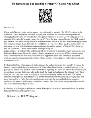 Understanding The Reading Strategy Of Cause And Effect
Introduction
Cause and effect isn t just a writing strategy nevertheless it is a strategy for life. Everything in the
world has a cause and effect, such as if you put your hand in a fire you are liable to get burned.
Throughout your whole life this structure will apply when you re in school, work and even in your
personal. With school if you don t study for a test 75% of the time you might even fail. With work if
you don t do your job correctly there will be repercussions. While in life well there are multiply causes
and numerous effects it just depend if the wind blows in your favor. Trust me, I ve had my share of
outcomes, but now with this better understanding of the reading strategy of Cause Effect. I can say
that the expression ... Show more content on Helpwriting.net ...
Judging author s credibility. The author establish her credibility by evaluating many sources and also
being very knowledge able on the subject of cybersecurity and government affairs. Also the author
cited all the sources she used with in the article to support his point. The author is a lecturer on
strategic security management and political affairs, also has various degrees on foreign policies and
computer security.
Evaluating the logic of an argument. In the passage the author discusses, how causally browsing the
internet can potentially become an invasion of privacy but also a danger to national security. In the
passage the author does mention some feasible facts regarding the issue. We all use the internet at our
own risk, no one said that it was safe, and with all the black hat hackers on the internet. Everything
from just checking your email to playing an online game nothing and no one is safe. The author,
mentions in the passage that cyberspace as portrayed in the media that there are good guys and bad
guys. In which he is right, the author evaluates the potential the internet has but discusses the
uncharted unknown to which many others have claimed. The facts that he has presented is relatable
and believable to the subject at hand.
Reflecting on challenges to beliefs and values. Throughout the article I was troubled that the author
believed that homeland security would
... Get more on HelpWriting.net ...
 