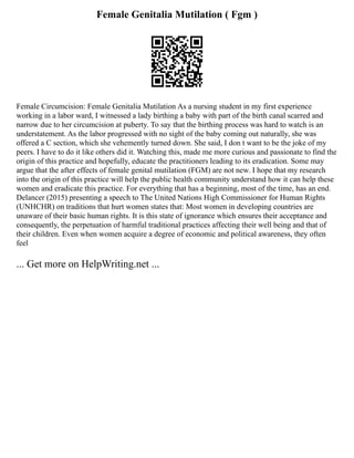 Female Genitalia Mutilation ( Fgm )
Female Circumcision: Female Genitalia Mutilation As a nursing student in my first experience
working in a labor ward, I witnessed a lady birthing a baby with part of the birth canal scarred and
narrow due to her circumcision at puberty. To say that the birthing process was hard to watch is an
understatement. As the labor progressed with no sight of the baby coming out naturally, she was
offered a C section, which she vehemently turned down. She said, I don t want to be the joke of my
peers. I have to do it like others did it. Watching this, made me more curious and passionate to find the
origin of this practice and hopefully, educate the practitioners leading to its eradication. Some may
argue that the after effects of female genital mutilation (FGM) are not new. I hope that my research
into the origin of this practice will help the public health community understand how it can help these
women and eradicate this practice. For everything that has a beginning, most of the time, has an end.
Delancer (2015) presenting a speech to The United Nations High Commissioner for Human Rights
(UNHCHR) on traditions that hurt women states that: Most women in developing countries are
unaware of their basic human rights. It is this state of ignorance which ensures their acceptance and
consequently, the perpetuation of harmful traditional practices affecting their well being and that of
their children. Even when women acquire a degree of economic and political awareness, they often
feel
... Get more on HelpWriting.net ...
 