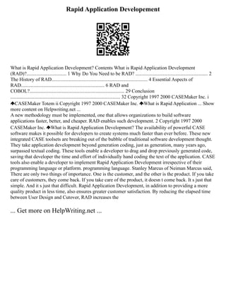 Rapid Application Developement
What is Rapid Application Development? Contents What is Rapid Application Development
(RAD)?................................ 1 Why Do You Need to be RAD? .......................................................... 2
The History of RAD............................................................................. 4 Essential Aspects of
RAD................................................................... 6 RAD and
COBOL?............................................................................ 29 Conclusion
........................................................................................ 32 Copyright 1997 2000 CASEMaker Inc. i
CASEMaker Totem ii Copyright 1997 2000 CASEMaker Inc. What is Rapid Application ... Show
more content on Helpwriting.net ...
A new methodology must be implemented, one that allows organizations to build software
applications faster, better, and cheaper. RAD enables such development. 2 Copyright 1997 2000
CASEMaker Inc. What is Rapid Application Development? The availability of powerful CASE
software makes it possible for developers to create systems much faster than ever before. These new
integrated CASE toolsets are breaking out of the bubble of traditional software development thought.
They take application development beyond generation coding, just as generation, many years ago,
surpassed textual coding. These tools enable a developer to drag and drop previously generated code,
saving that developer the time and effort of individually hand coding the text of the application. CASE
tools also enable a developer to implement Rapid Application Development irrespective of their
programming language or platform. programming language. Stanley Marcus of Neiman Marcus said,
There are only two things of importance. One is the customer, and the other is the product. If you take
care of customers, they come back. If you take care of the product, it doesn t come back. It s just that
simple. And it s just that difficult. Rapid Application Development, in addition to providing a more
quality product in less time, also ensures greater customer satisfaction. By reducing the elapsed time
between User Design and Cutover, RAD increases the
... Get more on HelpWriting.net ...
 