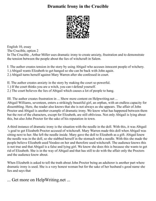 Dramatic Irony in the Crucible
English 10, essay
The Crucible, option 2
In The Crucible , Arthur Miller uses dramatic irony to create anxiety, frustration and to demonstrate
the tension between the people about the lies of witchcraft in Salem.
I. The author creates tension in the story by using Abigail who accuses innocent people of witchery.
1.) Abigail wants Elizabeth to get hanged so she can be back with John again.
2.) Abigail turns herself against Mary Warren after she confessed in court.
II. The author creates anxiety in the story by making the court so powerful.
1.) If the court thinks you are a witch, you can t defend yourself.
2.) The court believes the lies of Abigail which causes a lot of people to hang.
III. The author creates frustration in ... Show more content on Helpwriting.net ...
Abigail Williams, seventeen, enters a strikingly beautiful girl, an orphan, with an endless capacity for
dissembling. Here, the reader also knows that she is not always as she appears. The affair of John
Proctor and Abigail is another example of dramatic irony. We know what has happened between them
but the rest of the characters, except for Elizabeth, are still oblivious. Not only Abigail is lying about
this, but also John Proctor for the sake of his reputation in town.
A third instance of dramatic irony is the situation with the needle in the doll. With this, it was Abigail
´s goal to get Elizabeth Proctor accused of witchcraft. Mary Warren made this doll when Abigail was
sitting next to her. She left the needle inside. Mary gave the doll to Elizabeth as a gift. Abigail knew
the needle was in the doll, so she stabbed herself in the stomach with a needle. With this she made the
people believe Elizabeth used Voodoo on her and therefore used witchcraft. The audience knows this
is not true and that Abigail is a false and lying girl. We know she does this is because she wants to get
rid of Elizabeth. She is in the way of Abigail and that has still to do with the affair only the Proctors
and the audience know about.
When Elizabeth is asked to tell the truth about John Proctor being an adulterer is another part where
dramatic irony is used. She is a very honest woman but for the sake of her husband s good name she
lies and says that
... Get more on HelpWriting.net ...
 