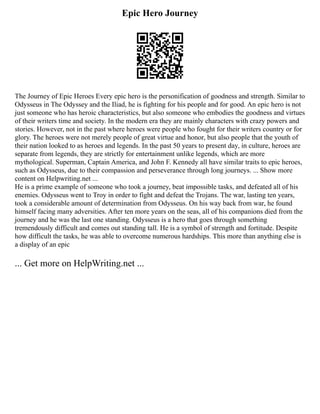 Epic Hero Journey
The Journey of Epic Heroes Every epic hero is the personification of goodness and strength. Similar to
Odysseus in The Odyssey and the Iliad, he is fighting for his people and for good. An epic hero is not
just someone who has heroic characteristics, but also someone who embodies the goodness and virtues
of their writers time and society. In the modern era they are mainly characters with crazy powers and
stories. However, not in the past where heroes were people who fought for their writers country or for
glory. The heroes were not merely people of great virtue and honor, but also people that the youth of
their nation looked to as heroes and legends. In the past 50 years to present day, in culture, heroes are
separate from legends, they are strictly for entertainment unlike legends, which are more
mythological. Superman, Captain America, and John F. Kennedy all have similar traits to epic heroes,
such as Odysseus, due to their compassion and perseverance through long journeys. ... Show more
content on Helpwriting.net ...
He is a prime example of someone who took a journey, beat impossible tasks, and defeated all of his
enemies. Odysseus went to Troy in order to fight and defeat the Trojans. The war, lasting ten years,
took a considerable amount of determination from Odysseus. On his way back from war, he found
himself facing many adversities. After ten more years on the seas, all of his companions died from the
journey and he was the last one standing. Odysseus is a hero that goes through something
tremendously difficult and comes out standing tall. He is a symbol of strength and fortitude. Despite
how difficult the tasks, he was able to overcome numerous hardships. This more than anything else is
a display of an epic
... Get more on HelpWriting.net ...
 