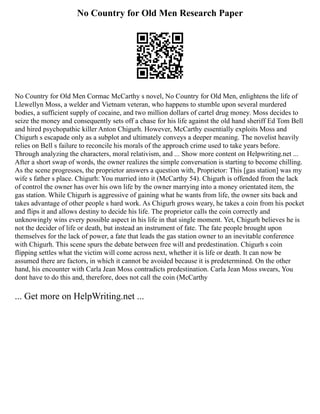 No Country for Old Men Research Paper
No Country for Old Men Cormac McCarthy s novel, No Country for Old Men, enlightens the life of
Llewellyn Moss, a welder and Vietnam veteran, who happens to stumble upon several murdered
bodies, a sufficient supply of cocaine, and two million dollars of cartel drug money. Moss decides to
seize the money and consequently sets off a chase for his life against the old hand sheriff Ed Tom Bell
and hired psychopathic killer Anton Chigurh. However, McCarthy essentially exploits Moss and
Chigurh s escapade only as a subplot and ultimately conveys a deeper meaning. The novelist heavily
relies on Bell s failure to reconcile his morals of the approach crime used to take years before.
Through analyzing the characters, moral relativism, and ... Show more content on Helpwriting.net ...
After a short swap of words, the owner realizes the simple conversation is starting to become chilling.
As the scene progresses, the proprietor answers a question with, Proprietor: This [gas station] was my
wife s father s place. Chigurh: You married into it (McCarthy 54). Chigurh is offended from the lack
of control the owner has over his own life by the owner marrying into a money orientated item, the
gas station. While Chigurh is aggressive of gaining what he wants from life, the owner sits back and
takes advantage of other people s hard work. As Chigurh grows weary, he takes a coin from his pocket
and flips it and allows destiny to decide his life. The proprietor calls the coin correctly and
unknowingly wins every possible aspect in his life in that single moment. Yet, Chigurh believes he is
not the decider of life or death, but instead an instrument of fate. The fate people brought upon
themselves for the lack of power, a fate that leads the gas station owner to an inevitable conference
with Chigurh. This scene spurs the debate between free will and predestination. Chigurh s coin
flipping settles what the victim will come across next, whether it is life or death. It can now be
assumed there are factors, in which it cannot be avoided because it is predetermined. On the other
hand, his encounter with Carla Jean Moss contradicts predestination. Carla Jean Moss swears, You
dont have to do this and, therefore, does not call the coin (McCarthy
... Get more on HelpWriting.net ...
 