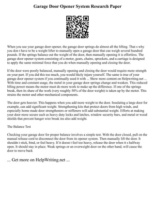 Garage Door Opener System Research Paper
When you use your garage door opener, the garage door springs do almost all the lifting. That s why
you don t have to be a weight lifter to manually open a garage door that can weigh several hundred
pounds. If the springs balance out the weight of the door, then manually opening it is effortless. The
garage door opener system consisting of a motor, gears, chains, sprockets, and a carriage is designed
to apply the same minimal force that you do when manually opening and closing the door.
If the door were poorly balanced, manually opening and closing the door would require more strength
on your part. If you did this too much, you would likely injure yourself. The same is true of your
garage door opener system if you continually used it with ... Show more content on Helpwriting.net ...
With time and constant usage, the metal in your garage door springs change and weaken. This reduced
lifting power means the motor must do more work to make up the difference. If one of the springs
break, then its share of the work (very roughly 50% of the door weight) is taken up by the motor. This
strains the motor and other mechanical components.
The door gets heavier. This happens when you add more weight to the door. Insulating a large door for
example, can add significant weight. Strengthening kits that protect doors from high winds, and
especially home made door strengtheners or stiffeners will add substantial weight. Efforts at making
your door more secure such as heavy duty locks and latches, window security bars, and metal or wood
shields that prevent hanger wire break ins also add weight.
The Balance Test
Checking your garage door for proper balance involves a simple test. With the door closed, pull on the
manual release cord to disconnect the door from its opener system. Then manually lift the door. It
shouldn t stick, bind, or feel heavy. If it doesn t feel too heavy, release the door when it s halfway
open. It should stay in place. Weak springs or an overweight door on the other hand, will cause the
door to move back
... Get more on HelpWriting.net ...
 