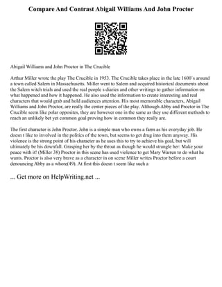 Compare And Contrast Abigail Williams And John Proctor
Abigail Williams and John Proctor in The Crucible
Arthur Miller wrote the play The Crucible in 1953. The Crucible takes place in the late 1600`s around
a town called Salem in Massachusetts. Miller went to Salem and acquired historical documents about
the Salem witch trials and used the real people s diaries and other writings to gather information on
what happened and how it happened. He also used the information to create interesting and real
characters that would grab and hold audiences attention. His most memorable characters, Abigail
Williams and John Proctor, are really the center pieces of the play. Although Abby and Proctor in The
Crucible seem like polar opposites, they are however one in the same as they use different methods to
reach an unlikely bet yet common goal proving how in common they really are.
The first character is John Proctor. John is a simple man who owns a farm as his everyday job. He
doesn t like to involved in the politics of the town, but seems to get drug into them anyway. His
violence is the strong point of his character as he uses this to try to achieve his goal, but will
ultimately be his downfall. Grasping her by the throat as though he would strangle her: Make your
peace with it! (Miller 38) Proctor in this scene has used violence to get Mary Warren to do what he
wants. Proctor is also very brave as a character in on scene Miller writes Proctor before a court
denouncing Abby as a whore(49). At first this doesn t seem like such a
... Get more on HelpWriting.net ...
 