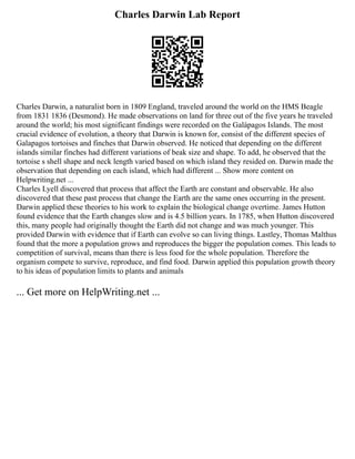 Charles Darwin Lab Report
Charles Darwin, a naturalist born in 1809 England, traveled around the world on the HMS Beagle
from 1831 1836 (Desmond). He made observations on land for three out of the five years he traveled
around the world; his most significant findings were recorded on the Galápagos Islands. The most
crucial evidence of evolution, a theory that Darwin is known for, consist of the different species of
Galapagos tortoises and finches that Darwin observed. He noticed that depending on the different
islands similar finches had different variations of beak size and shape. To add, he observed that the
tortoise s shell shape and neck length varied based on which island they resided on. Darwin made the
observation that depending on each island, which had different ... Show more content on
Helpwriting.net ...
Charles Lyell discovered that process that affect the Earth are constant and observable. He also
discovered that these past process that change the Earth are the same ones occurring in the present.
Darwin applied these theories to his work to explain the biological change overtime. James Hutton
found evidence that the Earth changes slow and is 4.5 billion years. In 1785, when Hutton discovered
this, many people had originally thought the Earth did not change and was much younger. This
provided Darwin with evidence that if Earth can evolve so can living things. Lastley, Thomas Malthus
found that the more a population grows and reproduces the bigger the population comes. This leads to
competition of survival, means than there is less food for the whole population. Therefore the
organism compete to survive, reproduce, and find food. Darwin applied this population growth theory
to his ideas of population limits to plants and animals
... Get more on HelpWriting.net ...
 
