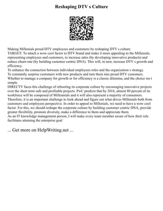 Reshaping DTV s Culture
Making Millenials proud DTV employees and customers by reshaping DTV s culture
TARGET: To attach a wow cool factor to DTV brand and make it more appealing to the Millenials,
representing employees and customers, to increase sales (by developing innovative products) and
reduce churn rate (by building customer centric DNA). This will, in turn, increase DTV s growth and
efficiency.
To enhance the connection between individual employees roles and the organization s strategy.
To constantly surprise customers with new products and turn them into proud DTV customers.
Whether to manage a company for growth or for efficiency is a classic dilemma, and the choice isn t
simple.
DIRECTV faces this challenge of rebooting its corporate culture by encouraging innovative projects
over the short term safe and profitable projects. PwC predicts that by 2016, almost 80 percent of its
workforce will be composed of Millennials and it will also represent a majority of consumers.
Therefore, it is an important challenge to look ahead and figure out what drives Millenials both from
customers and employees perspective. In order to appeal to Millenials, we need to have a wow cool
factor. For this, we should reshape the corporate culture by building customer centric DNA, provide
greater flexibility, promote diversity, make a difference to them and appreciate them.
As an IT knowledge management person, I will make every team member aware of how their role
facilitates attaining the enterprise goal
... Get more on HelpWriting.net ...
 