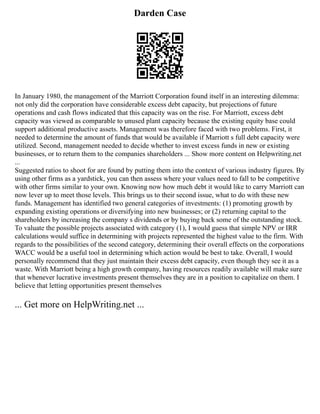Darden Case
In January 1980, the management of the Marriott Corporation found itself in an interesting dilemma:
not only did the corporation have considerable excess debt capacity, but projections of future
operations and cash flows indicated that this capacity was on the rise. For Marriott, excess debt
capacity was viewed as comparable to unused plant capacity because the existing equity base could
support additional productive assets. Management was therefore faced with two problems. First, it
needed to determine the amount of funds that would be available if Marriott s full debt capacity were
utilized. Second, management needed to decide whether to invest excess funds in new or existing
businesses, or to return them to the companies shareholders ... Show more content on Helpwriting.net
...
Suggested ratios to shoot for are found by putting them into the context of various industry figures. By
using other firms as a yardstick, you can then assess where your values need to fall to be competitive
with other firms similar to your own. Knowing now how much debt it would like to carry Marriott can
now lever up to meet those levels. This brings us to their second issue, what to do with these new
funds. Management has identified two general categories of investments: (1) promoting growth by
expanding existing operations or diversifying into new businesses; or (2) returning capital to the
shareholders by increasing the company s dividends or by buying back some of the outstanding stock.
To valuate the possible projects associated with category (1), I would guess that simple NPV or IRR
calculations would suffice in determining with projects represented the highest value to the firm. With
regards to the possibilities of the second category, determining their overall effects on the corporations
WACC would be a useful tool in determining which action would be best to take. Overall, I would
personally recommend that they just maintain their excess debt capacity, even though they see it as a
waste. With Marriott being a high growth company, having resources readily available will make sure
that whenever lucrative investments present themselves they are in a position to capitalize on them. I
believe that letting opportunities present themselves
... Get more on HelpWriting.net ...
 