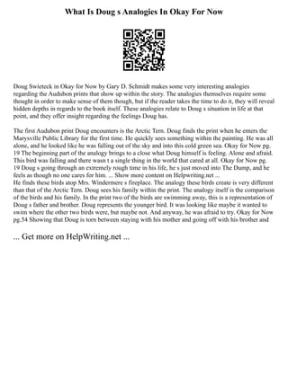 What Is Doug s Analogies In Okay For Now
Doug Swieteck in Okay for Now by Gary D. Schmidt makes some very interesting analogies
regarding the Audubon prints that show up within the story. The analogies themselves require some
thought in order to make sense of them though, but if the reader takes the time to do it, they will reveal
hidden depths in regards to the book itself. These analogies relate to Doug s situation in life at that
point, and they offer insight regarding the feelings Doug has.
The first Audubon print Doug encounters is the Arctic Tern. Doug finds the print when he enters the
Marysville Public Library for the first time. He quickly sees something within the painting. He was all
alone, and he looked like he was falling out of the sky and into this cold green sea. Okay for Now pg.
19 The beginning part of the analogy brings to a close what Doug himself is feeling. Alone and afraid.
This bird was falling and there wasn t a single thing in the world that cared at all. Okay for Now pg.
19 Doug s going through an extremely rough time in his life, he s just moved into The Dump, and he
feels as though no one cares for him. ... Show more content on Helpwriting.net ...
He finds these birds atop Mrs. Windermere s fireplace. The analogy these birds create is very different
than that of the Arctic Tern. Doug sees his family within the print. The analogy itself is the comparison
of the birds and his family. In the print two of the birds are swimming away, this is a representation of
Doug s father and brother. Doug represents the younger bird. It was looking like maybe it wanted to
swim where the other two birds were, but maybe not. And anyway, he was afraid to try. Okay for Now
pg.54 Showing that Doug is torn between staying with his mother and going off with his brother and
... Get more on HelpWriting.net ...
 