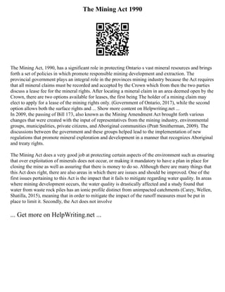 The Mining Act 1990
The Mining Act, 1990, has a significant role in protecting Ontario s vast mineral resources and brings
forth a set of policies in which promote responsible mining development and extraction. The
provincial government plays an integral role in the provinces mining industry because the Act requires
that all mineral claims must be recorded and accepted by the Crown which from then the two parties
discuss a lease fee for the mineral rights. After locating a mineral claim in an area deemed open by the
Crown, there are two options available for leases, the first being The holder of a mining claim may
elect to apply for a lease of the mining rights only. (Government of Ontario, 2017), while the second
option allows both the surface rights and ... Show more content on Helpwriting.net ...
In 2009, the passing of Bill 173, also known as the Mining Amendment Act brought forth various
changes that were created with the input of representatives from the mining industry, environmental
groups, municipalities, private citizens, and Aboriginal communities (Pratt Smitherman, 2009). The
discussions between the government and these groups helped lead to the implementation of new
regulations that promote mineral exploration and development in a manner that recognizes Aboriginal
and treaty rights.
The Mining Act does a very good job at protecting certain aspects of the environment such as ensuring
that over exploitation of minerals does not occur, or making it mandatory to have a plan in place for
closing the mine as well as assuring that there is money to do so. Although there are many things that
this Act does right, there are also areas in which there are issues and should be improved. One of the
first issues pertaining to this Act is the impact that it fails to mitigate regarding water quality. In areas
where mining development occurs, the water quality is drastically affected and a study found that
water from waste rock piles has an ionic profile distinct from unimpacted catchments (Carey, Wellen,
Shatilla, 2015), meaning that in order to mitigate the impact of the runoff measures must be put in
place to limit it. Secondly, the Act does not involve
... Get more on HelpWriting.net ...
 