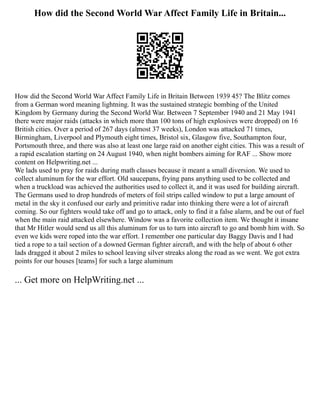 How did the Second World War Affect Family Life in Britain...
How did the Second World War Affect Family Life in Britain Between 1939 45? The Blitz comes
from a German word meaning lightning. It was the sustained strategic bombing of the United
Kingdom by Germany during the Second World War. Between 7 September 1940 and 21 May 1941
there were major raids (attacks in which more than 100 tons of high explosives were dropped) on 16
British cities. Over a period of 267 days (almost 37 weeks), London was attacked 71 times,
Birmingham, Liverpool and Plymouth eight times, Bristol six, Glasgow five, Southampton four,
Portsmouth three, and there was also at least one large raid on another eight cities. This was a result of
a rapid escalation starting on 24 August 1940, when night bombers aiming for RAF ... Show more
content on Helpwriting.net ...
We lads used to pray for raids during math classes because it meant a small diversion. We used to
collect aluminum for the war effort. Old saucepans, frying pans anything used to be collected and
when a truckload was achieved the authorities used to collect it, and it was used for building aircraft.
The Germans used to drop hundreds of meters of foil strips called window to put a large amount of
metal in the sky it confused our early and primitive radar into thinking there were a lot of aircraft
coming. So our fighters would take off and go to attack, only to find it a false alarm, and be out of fuel
when the main raid attacked elsewhere. Window was a favorite collection item. We thought it insane
that Mr Hitler would send us all this aluminum for us to turn into aircraft to go and bomb him with. So
even we kids were roped into the war effort. I remember one particular day Baggy Davis and I had
tied a rope to a tail section of a downed German fighter aircraft, and with the help of about 6 other
lads dragged it about 2 miles to school leaving silver streaks along the road as we went. We got extra
points for our houses [teams] for such a large aluminum
... Get more on HelpWriting.net ...
 