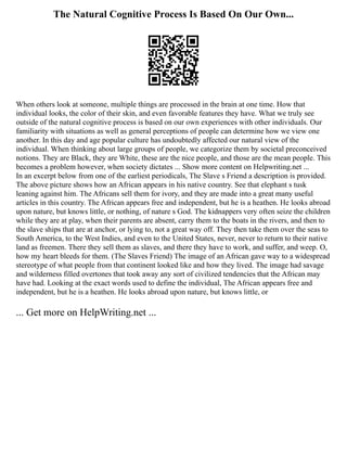 The Natural Cognitive Process Is Based On Our Own...
When others look at someone, multiple things are processed in the brain at one time. How that
individual looks, the color of their skin, and even favorable features they have. What we truly see
outside of the natural cognitive process is based on our own experiences with other individuals. Our
familiarity with situations as well as general perceptions of people can determine how we view one
another. In this day and age popular culture has undoubtedly affected our natural view of the
individual. When thinking about large groups of people, we categorize them by societal preconceived
notions. They are Black, they are White, these are the nice people, and those are the mean people. This
becomes a problem however, when society dictates ... Show more content on Helpwriting.net ...
In an excerpt below from one of the earliest periodicals, The Slave s Friend a description is provided.
The above picture shows how an African appears in his native country. See that elephant s tusk
leaning against him. The Africans sell them for ivory, and they are made into a great many useful
articles in this country. The African appears free and independent, but he is a heathen. He looks abroad
upon nature, but knows little, or nothing, of nature s God. The kidnappers very often seize the children
while they are at play, when their parents are absent, carry them to the boats in the rivers, and then to
the slave ships that are at anchor, or lying to, not a great way off. They then take them over the seas to
South America, to the West Indies, and even to the United States, never, never to return to their native
land as freemen. There they sell them as slaves, and there they have to work, and suffer, and weep. O,
how my heart bleeds for them. (The Slaves Friend) The image of an African gave way to a widespread
stereotype of what people from that continent looked like and how they lived. The image had savage
and wilderness filled overtones that took away any sort of civilized tendencies that the African may
have had. Looking at the exact words used to define the individual, The African appears free and
independent, but he is a heathen. He looks abroad upon nature, but knows little, or
... Get more on HelpWriting.net ...
 