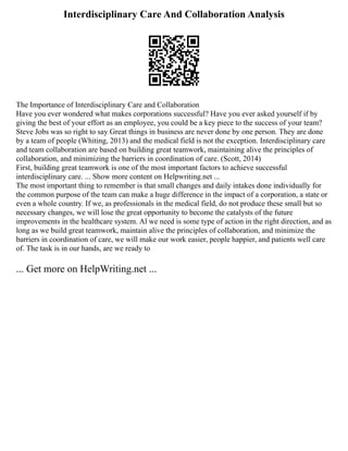 Interdisciplinary Care And Collaboration Analysis
The Importance of Interdisciplinary Care and Collaboration
Have you ever wondered what makes corporations successful? Have you ever asked yourself if by
giving the best of your effort as an employee, you could be a key piece to the success of your team?
Steve Jobs was so right to say Great things in business are never done by one person. They are done
by a team of people (Whiting, 2013) and the medical field is not the exception. Interdisciplinary care
and team collaboration are based on building great teamwork, maintaining alive the principles of
collaboration, and minimizing the barriers in coordination of care. (Scott, 2014)
First, building great teamwork is one of the most important factors to achieve successful
interdisciplinary care. ... Show more content on Helpwriting.net ...
The most important thing to remember is that small changes and daily intakes done individually for
the common purpose of the team can make a huge difference in the impact of a corporation, a state or
even a whole country. If we, as professionals in the medical field, do not produce these small but so
necessary changes, we will lose the great opportunity to become the catalysts of the future
improvements in the healthcare system. Al we need is some type of action in the right direction, and as
long as we build great teamwork, maintain alive the principles of collaboration, and minimize the
barriers in coordination of care, we will make our work easier, people happier, and patients well care
of. The task is in our hands, are we ready to
... Get more on HelpWriting.net ...
 