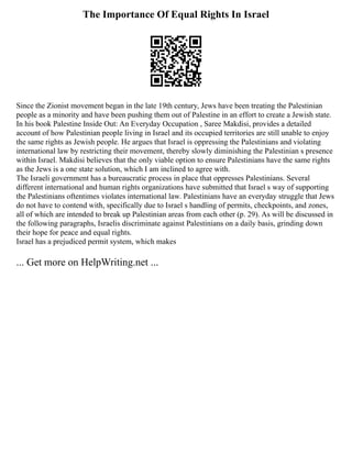 The Importance Of Equal Rights In Israel
Since the Zionist movement began in the late 19th century, Jews have been treating the Palestinian
people as a minority and have been pushing them out of Palestine in an effort to create a Jewish state.
In his book Palestine Inside Out: An Everyday Occupation , Saree Makdisi, provides a detailed
account of how Palestinian people living in Israel and its occupied territories are still unable to enjoy
the same rights as Jewish people. He argues that Israel is oppressing the Palestinians and violating
international law by restricting their movement, thereby slowly diminishing the Palestinian s presence
within Israel. Makdisi believes that the only viable option to ensure Palestinians have the same rights
as the Jews is a one state solution, which I am inclined to agree with.
The Israeli government has a bureaucratic process in place that oppresses Palestinians. Several
different international and human rights organizations have submitted that Israel s way of supporting
the Palestinians oftentimes violates international law. Palestinians have an everyday struggle that Jews
do not have to contend with, specifically due to Israel s handling of permits, checkpoints, and zones,
all of which are intended to break up Palestinian areas from each other (p. 29). As will be discussed in
the following paragraphs, Israelis discriminate against Palestinians on a daily basis, grinding down
their hope for peace and equal rights.
Israel has a prejudiced permit system, which makes
... Get more on HelpWriting.net ...
 