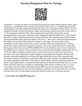 Nursing Management Plan For Nursing
Assignment 1 Nursing care plans are structured nursing processes that identifyf patients needs, goals,
and progress, and identify current nursing interventions (Caple, 2016, p. 1). Identification promotes
communication with other health professionals providing care to the patient (Caple, 2016, p. 2). Care
adapted holistically will meet the patients unique needs promotes positive outcomes (Caple, 2016, p.
1). This assignment introduces Mrs Adams (pseudonym) and briefly discusses her nursing
management plan on day nine of admission. Her management plan developed by the nurse included
input from a range of health professionals, friends and family. One important aspect of Mrs Adams
nursing management plan explored in depth is oral cavity ... Show more content on Helpwriting.net ...
Mrs Adams was monitored four hourly for changes in vital signs. The nurses believe this is
appropriate for Mrs Adams clinical state as she is currently stable but at moderate risk of adverse
events that could be detected by abnormal vital signs. The nurse records observations on the Adult
Deterioration Detection system (ADDS) (XDHB, 2017), and calculated a score of zero. Included on
the ADDS chart is a numeric rating scale that measures pain intensity (Douglas, Schoenwald, 2013, p.
1334). Mrs Adams verbalises systemic pain as a seven out of ten at rest and a nine out of ten on
movement. The nurse administered regular analgesia as prescribed and morphine subcutaneously
through a dedicated morphine line located on the right deltoid half an hour before personal cares
involving movement. No phlebitis was detected. Other prescribed medicine was administered through
Mrs Adams nasogastric tube (NGT). This tube was flushed before and after medication and four
hourly as per hospital policy to maintain the tubes patency (X District Health Board, 2015, p. 5). The
flushes and NGT feeds were recorded on a fluid balance chart similar to Wottons (2013, p. 1215).
Urine output from Mrs Adams indwelling catheter (IDC) was also recorded on this chart. Faecal
output ranging from type six to seven was recorded on a Bristol s bowel chart (Watt, 2013, p.1126).
Personal cares such as wrap changes, positioning and bed washes are a two person assist as
... Get more on HelpWriting.net ...
 