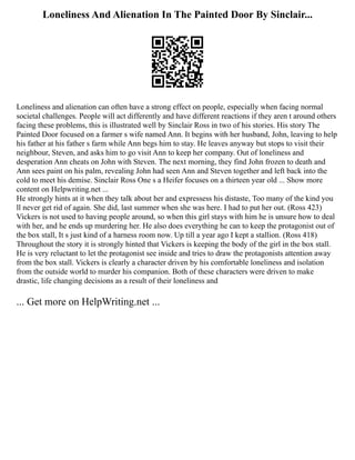 Loneliness And Alienation In The Painted Door By Sinclair...
Loneliness and alienation can often have a strong effect on people, especially when facing normal
societal challenges. People will act differently and have different reactions if they aren t around others
facing these problems, this is illustrated well by Sinclair Ross in two of his stories. His story The
Painted Door focused on a farmer s wife named Ann. It begins with her husband, John, leaving to help
his father at his father s farm while Ann begs him to stay. He leaves anyway but stops to visit their
neighbour, Steven, and asks him to go visit Ann to keep her company. Out of loneliness and
desperation Ann cheats on John with Steven. The next morning, they find John frozen to death and
Ann sees paint on his palm, revealing John had seen Ann and Steven together and left back into the
cold to meet his demise. Sinclair Ross One s a Heifer focuses on a thirteen year old ... Show more
content on Helpwriting.net ...
He strongly hints at it when they talk about her and expressess his distaste, Too many of the kind you
ll never get rid of again. She did, last summer when she was here. I had to put her out. (Ross 423)
Vickers is not used to having people around, so when this girl stays with him he is unsure how to deal
with her, and he ends up murdering her. He also does everything he can to keep the protagonist out of
the box stall, It s just kind of a harness room now. Up till a year ago I kept a stallion. (Ross 418)
Throughout the story it is strongly hinted that Vickers is keeping the body of the girl in the box stall.
He is very reluctant to let the protagonist see inside and tries to draw the protagonists attention away
from the box stall. Vickers is clearly a character driven by his comfortable loneliness and isolation
from the outside world to murder his companion. Both of these characters were driven to make
drastic, life changing decisions as a result of their loneliness and
... Get more on HelpWriting.net ...
 
