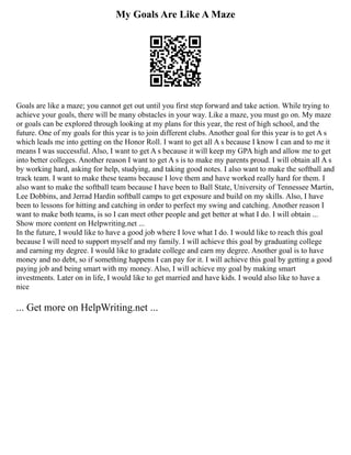 My Goals Are Like A Maze
Goals are like a maze; you cannot get out until you first step forward and take action. While trying to
achieve your goals, there will be many obstacles in your way. Like a maze, you must go on. My maze
or goals can be explored through looking at my plans for this year, the rest of high school, and the
future. One of my goals for this year is to join different clubs. Another goal for this year is to get A s
which leads me into getting on the Honor Roll. I want to get all A s because I know I can and to me it
means I was successful. Also, I want to get A s because it will keep my GPA high and allow me to get
into better colleges. Another reason I want to get A s is to make my parents proud. I will obtain all A s
by working hard, asking for help, studying, and taking good notes. I also want to make the softball and
track team. I want to make these teams because I love them and have worked really hard for them. I
also want to make the softball team because I have been to Ball State, University of Tennessee Martin,
Lee Dobbins, and Jerrad Hardin softball camps to get exposure and build on my skills. Also, I have
been to lessons for hitting and catching in order to perfect my swing and catching. Another reason I
want to make both teams, is so I can meet other people and get better at what I do. I will obtain ...
Show more content on Helpwriting.net ...
In the future, I would like to have a good job where I love what I do. I would like to reach this goal
because I will need to support myself and my family. I will achieve this goal by graduating college
and earning my degree. I would like to gradate college and earn my degree. Another goal is to have
money and no debt, so if something happens I can pay for it. I will achieve this goal by getting a good
paying job and being smart with my money. Also, I will achieve my goal by making smart
investments. Later on in life, I would like to get married and have kids. I would also like to have a
nice
... Get more on HelpWriting.net ...
 