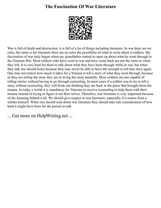 The Fascination Of War Literature
War is full of death and destruction, it is full of a lot of things including literature. In war there are no
rules, the same is for literature there are no rules the possibility of what to write about is endless. My
fascination of war truly began when my grandfather started to open up about what he went through in
the Vietnam War. Most soldiers who have went to war and have come back are not the same as when
they left. It is very hard for them to talk about what they have been through while at war, but when
they talk one should listen because they may never be able to have the strength to tell that story again.
One may not realize how much it takes for a Veteran to tell a story of what they went through, because
as they are telling the story they are re living the story mentally. Most soldiers are not capable of
telling stories without having to go through counseling. In most cases if a soldier was to try to tell a
story without counseling, they will freak out thinking they are back in the place that brought them the
trauma. In today s world it is mandatory for Veterans to receive counseling to help them with their
trauma instead of trying to figure it out their selves. Therefore, war literature is very important because
of the meaning behind it all. We should give respect to war literature, especially if it comes from a
solider himself. When one should read about war literature they should take into consideration of how
hard it might have been for the person to talk
... Get more on HelpWriting.net ...
 