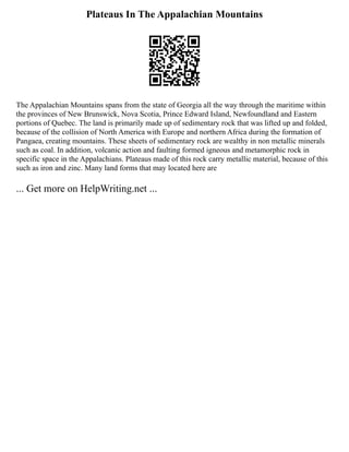 Plateaus In The Appalachian Mountains
The Appalachian Mountains spans from the state of Georgia all the way through the maritime within
the provinces of New Brunswick, Nova Scotia, Prince Edward Island, Newfoundland and Eastern
portions of Quebec. The land is primarily made up of sedimentary rock that was lifted up and folded,
because of the collision of North America with Europe and northern Africa during the formation of
Pangaea, creating mountains. These sheets of sedimentary rock are wealthy in non metallic minerals
such as coal. In addition, volcanic action and faulting formed igneous and metamorphic rock in
specific space in the Appalachians. Plateaus made of this rock carry metallic material, because of this
such as iron and zinc. Many land forms that may located here are
... Get more on HelpWriting.net ...
 