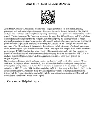 What Is The Swot Analysis Of Alrosa
Joint Stock Company Alrosa is one of the world s largest companies for exploration, mining,
processing and realization of precious stones diamonds, locates in Russian Federation. The SWOT
analysis was conducted and during the five years performance of the company demonstrated a positive
growth. The total output of the Company accounted for more than 98% of Russian and 28% of global
diamond production belonged to the company. Despite occupying the leading position in rough
diamond production, stocks of raw materials which could maintain the current production level for 30
years and share of producers in the world market (OJSC Alrosa 2016). The high performance and
activities of the Alrosa Group is increasingly dependent on global influences of political, economic,
social, technological, legal and environmental factors. The report will analyse these factors of external
environment (PESTLE analysis) of home country of the organization and it will then examine the
impact of mentioned factors on the operation of the company. External environment: PESTLE is an
analysis consists of factors, namely, political, economic, social, ... Show more content on
Helpwriting.net ...
Keeping in mind the end goal to enhance creation productivity and benefit of its business, Alrosa
settles on cutting edge advancement display and presents best in class mining and topographical
investigation arrangements. The Alrosa Group interests in execution of the advancement program
added up to RUB 2.7 bn in 2014. Amid the period up to 2018, it is wanted to distribute RUB 13 bn for
advancement ventures. Moreover, these days, an imperative variable influencing the innovative
intensity of the Organization is the accessibility of the innovation administration and Research and
development framework (Alrosa annual report
... Get more on HelpWriting.net ...
 