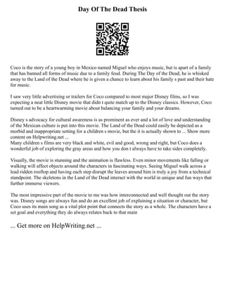 Day Of The Dead Thesis
Coco is the story of a young boy in Mexico named Miguel who enjoys music, but is apart of a family
that has banned all forms of music due to a family feud. During The Day of the Dead, he is whisked
away to the Land of the Dead where he is given a chance to learn about his family s past and their hate
for music.
I saw very little advertising or trailers for Coco compared to most major Disney films, so I was
expecting a neat little Disney movie that didn t quite match up to the Disney classics. However, Coco
turned out to be a heartwarming movie about balancing your family and your dreams.
Disney s advocacy for cultural awareness is as prominent as ever and a lot of love and understanding
of the Mexican culture is put into this movie. The Land of the Dead could easily be depicted as a
morbid and inappropriate setting for a children s movie, but the it is actually shown to ... Show more
content on Helpwriting.net ...
Many children s films are very black and white, evil and good, wrong and right, but Coco does a
wonderful job of exploring the gray areas and how you don t always have to take sides completely.
Visually, the movie is stunning and the animation is flawless. Even minor movements like falling or
walking will affect objects around the characters in fascinating ways. Seeing Miguel walk across a
lead ridden rooftop and having each step disrupt the leaves around him is truly a joy from a technical
standpoint. The skeletons in the Land of the Dead interact with the world in unique and fun ways that
further immerse viewers.
The most impressive part of the movie to me was how interconnected and well thought out the story
was. Disney songs are always fun and do an excellent job of explaining a situation or character, but
Coco uses its main song as a vital plot point that connects the story as a whole. The characters have a
set goal and everything they do always relates back to that main
... Get more on HelpWriting.net ...
 