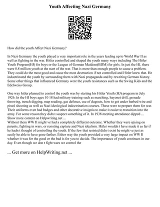 Youth Affecting Nazi Germany
How did the youth Affect Nazi Germany?
In Nazi Germany the youth played a very important role in the years leading up to World War II as
well as fighting in the war. Hitler controlled and shaped the youth many ways including The Hitler
Youth Program(HJ) for boys or the League of German Maidens(BDM) for girls. In just the HJ, there
were 8.8 million youth at the start of the war. That is more than enough people to cause a problem.
They could do the most good and cause the most destruction if not controlled and Hitler knew that. He
indoctrinated the youth by surrounding them with Nazi propaganda and by rewriting German history.
Some other things that influenced Germany were the youth resistances such as the Swing Kids and the
Edelweiss Group.
One way hitler planned to control the youth was by starting his Hitler Youth (HJ) program in July
1926. In the HJ boys ages 10 18 had military training such as marching, bayonet drill, grenade
throwing, trench digging, map reading, gas defence, use of dugouts, how to get under barbed wire and
pistol shooting as well as Nazi ideological indoctrination courses. These were to prepare them for war.
Their uniforms even had badges and other decorative insignia to make it easier to transition into the
army. For some reason they didn t suspect something of it. In 1938 meeting attendance dipped ...
Show more content on Helpwriting.net ...
Without them WW II might ve had a completely different outcome. Whether they were spying on
parents, fighting in wars, or resisting capture and Nazi idealism. Hitler wouldn t have made it as far if
he hadn t thought of controlling the youth. If the few that resisted didn t exist he might ve just as
easily be able to have gone farther. Either way the youth provided a very large impact on WW II
whether it was for the good or the bad is for you to decide. The importance of youth continues in our
day. Even though we don t fight wars we control the
... Get more on HelpWriting.net ...
 