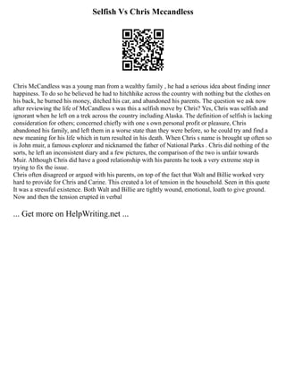 Selfish Vs Chris Mccandless
Chris McCandless was a young man from a wealthy family , he had a serious idea about finding inner
happiness. To do so he believed he had to hitchhike across the country with nothing but the clothes on
his back, he burned his money, ditched his car, and abandoned his parents. The question we ask now
after reviewing the life of McCandless s was this a selfish move by Chris? Yes, Chris was selfish and
ignorant when he left on a trek across the country including Alaska. The definition of selfish is lacking
consideration for others; concerned chiefly with one s own personal profit or pleasure, Chris
abandoned his family, and left them in a worse state than they were before, so he could try and find a
new meaning for his life which in turn resulted in his death. When Chris s name is brought up often so
is John muir, a famous explorer and nicknamed the father of National Parks . Chris did nothing of the
sorts, he left an inconsistent diary and a few pictures, the comparison of the two is unfair towards
Muir. Although Chris did have a good relationship with his parents he took a very extreme step in
trying to fix the issue.
Chris often disagreed or argued with his parents, on top of the fact that Walt and Billie worked very
hard to provide for Chris and Carine. This created a lot of tension in the household. Seen in this quote
It was a stressful existence. Both Walt and Billie are tightly wound, emotional, loath to give ground.
Now and then the tension erupted in verbal
... Get more on HelpWriting.net ...
 