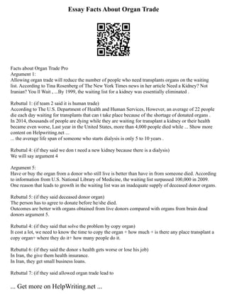 Essay Facts About Organ Trade
Facts about Organ Trade Pro
Argument 1:
Allowing organ trade will reduce the number of people who need transplants organs on the waiting
list. According to Tina Rosenberg of The New York Times news in her article Need a Kidney? Not
Iranian? You ll Wait , ...By 1999, the waiting list for a kidney was essentially eliminated .
Rebuttal 1: (if team 2 said it is human trade)
According to The U.S. Department of Health and Human Services, However, an average of 22 people
die each day waiting for transplants that can t take place because of the shortage of donated organs .
In 2014, thousands of people are dying while they are waiting for transplant a kidney or their health
became even worse, Last year in the United States, more than 4,000 people died while ... Show more
content on Helpwriting.net ...
... the average life span of someone who starts dialysis is only 5 to 10 years .
Rebuttal 4: (if they said we don t need a new kidney because there is a dialysis)
We will say argument 4
Argument 5:
Have or buy the organ from a donor who still live is better than have in from someone died. According
to information from U.S. National Library of Medicine, the waiting list surpassed 100,000 in 2009.
One reason that leads to growth in the waiting list was an inadequate supply of deceased donor organs.
Rebuttal 5: (if they said deceased donor organ)
The person has to agree to donate before he/she died.
Outcomes are better with organs obtained from live donors compared with organs from brain dead
donors argument 5.
Rebuttal 4: (if they said that solve the problem by copy organ)
It cost a lot, we need to know the time to copy the organ + how much + is there any place transplant a
copy organ+ where they do it+ how many people do it.
Rebuttal 6: (if they said the donor s health gets worse or lose his job)
In Iran, the give them health insurance.
In Iran, they get small business loans.
Rebuttal 7: (if they said allowed organ trade lead to
... Get more on HelpWriting.net ...
 