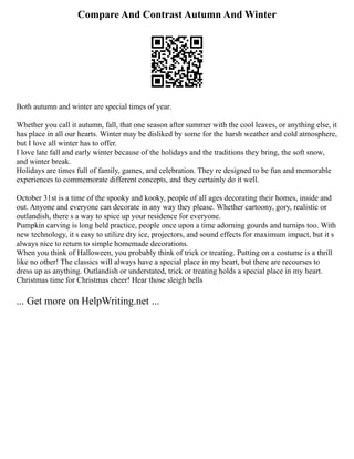 Compare And Contrast Autumn And Winter
Both autumn and winter are special times of year.
Whether you call it autumn, fall, that one season after summer with the cool leaves, or anything else, it
has place in all our hearts. Winter may be disliked by some for the harsh weather and cold atmosphere,
but I love all winter has to offer.
I love late fall and early winter because of the holidays and the traditions they bring, the soft snow,
and winter break.
Holidays are times full of family, games, and celebration. They re designed to be fun and memorable
experiences to commemorate different concepts, and they certainly do it well.
October 31st is a time of the spooky and kooky, people of all ages decorating their homes, inside and
out. Anyone and everyone can decorate in any way they please. Whether cartoony, gory, realistic or
outlandish, there s a way to spice up your residence for everyone.
Pumpkin carving is long held practice, people once upon a time adorning gourds and turnips too. With
new technology, it s easy to utilize dry ice, projectors, and sound effects for maximum impact, but it s
always nice to return to simple homemade decorations.
When you think of Halloween, you probably think of trick or treating. Putting on a costume is a thrill
like no other! The classics will always have a special place in my heart, but there are recourses to
dress up as anything. Outlandish or understated, trick or treating holds a special place in my heart.
Christmas time for Christmas cheer! Hear those sleigh bells
... Get more on HelpWriting.net ...
 