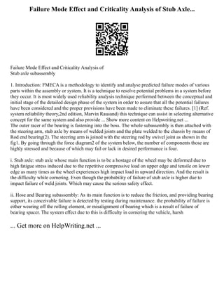 Failure Mode Effect and Criticality Analysis of Stub Axle...
Failure Mode Effect and Criticality Analysis of
Stub axle subassembly
1. Introduction: FMECA is a methodology to identify and analyse predicted failure modes of various
parts within the assembly or system. It is a technique to resolve potential problems in a system before
they occur. It is most widely used reliability analysis technique performed between the conceptual and
initial stage of the detailed design phase of the system in order to assure that all the potential failures
have been considered and the proper provisions have been made to eliminate these failures. [1] (Ref.
system reliability theory,2nd edition, Marvin Rausand) this technique can assist in selecting alternative
concept for the same system and also provide ... Show more content on Helpwriting.net ...
The outer racer of the bearing is fastening into the boss. The whole subassembly is then attached with
the steering arm, stub axle by means of welded joints and the plate welded to the chassis by means of
Rod end bearing(2). The steering arm is joined with the steering rod by swivel joint as shown in the
fig1. By going through the force diagram2 of the system below, the number of components those are
highly stressed and because of which may fail or lack in desired performance is four.
i. Stub axle: stub axle whose main function is to be a hostage of the wheel may be deformed due to
high fatigue stress induced due to the repetitive compressive load on upper edge and tensile on lower
edge as many times as the wheel experiences high impact load in upward direction. And the result is
the difficulty while cornering. Even though the probability of failure of stub axle is higher due to
impact failure of weld joints. Which may cause the serious safety effect.
ii. Hose and Bearing subassembly: As its main function is to reduce the friction, and providing bearing
support, its conceivable failure is detected by testing during maintenance. the probability of failure is
either wearing off the rolling element, or misalignment of bearing which is a result of failure of
bearing spacer. The system effect due to this is difficulty in cornering the vehicle, harsh
... Get more on HelpWriting.net ...
 